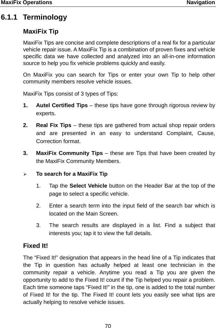 MaxiFix Operations    Navigation 6.1.1 Terminology MaxiFix Tip MaxiFix Tips are concise and complete descriptions of a real fix for a particular vehicle repair issue. A MaxiFix Tip is a combination of proven fixes and vehicle specific data we have collected and analyzed into an all-in-one  information source to help you fix vehicle problems quickly and easily. On MaxiFix you can search for Tips or enter your own Tip to help other community members resolve vehicle issues. MaxiFix Tips consist of 3 types of Tips:   1. Autel Certified Tips &ndash; these tips have gone through rigorous review by experts. 2. Real Fix Tips &ndash; these tips are gathered from actual shop repair orders and are presented in an easy to understand Complaint, Cause, Correction format. 3. MaxiFix Community Tips &ndash; these are Tips that have been created by the MaxiFix Community Members.  To search for a MaxiFix Tip 1. Tap the Select Vehicle button on the Header Bar at the top of the page to select a specific vehicle. 2. Enter a search term into the input field of the search bar which is located on the Main Screen. 3. The search results are displayed in a list. Find a subject that interests you; tap it to view the full details. Fixed It! The &ldquo;Fixed It!&rdquo; designation that appears in the head line of a Tip indicates that the Tip in question has actually helped at least one technician in the community repair a vehicle. Anytime you read a Tip you are given the opportunity to add to the Fixed It! count if the Tip helped you repair a problem. Each time someone taps &ldquo;Fixed It!&rdquo; in the tip, one is added to the total number of Fixed It! for the tip. The Fixed It! count lets you easily see what tips are actually helping to resolve vehicle issues. 70  