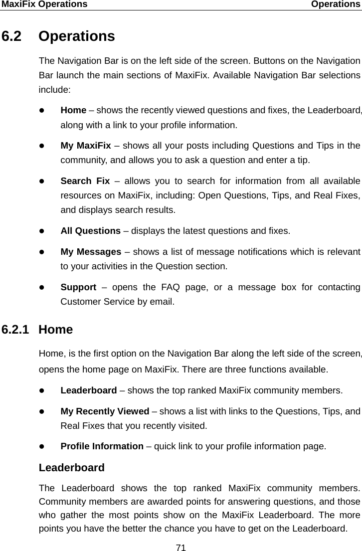MaxiFix Operations    Operations 6.2 Operations The Navigation Bar is on the left side of the screen. Buttons on the Navigation Bar launch the main sections of MaxiFix. Available Navigation Bar selections include:  Home &ndash; shows the recently viewed questions and fixes, the Leaderboard, along with a link to your profile information.  My MaxiFix &ndash; shows all your posts including Questions and Tips in the community, and allows you to ask a question and enter a tip.  Search Fix  &ndash;  allows you to search for information from all available resources on MaxiFix, including: Open Questions, Tips, and Real Fixes, and displays search results.  All Questions &ndash; displays the latest questions and fixes.  My Messages &ndash; shows a list of message notifications which is relevant to your activities in the Question section.    Support &ndash; opens the FAQ page, or a message box for contacting Customer Service by email. 6.2.1 Home Home, is the first option on the Navigation Bar along the left side of the screen, opens the home page on MaxiFix. There are three functions available.  Leaderboard &ndash; shows the top ranked MaxiFix community members.  My Recently Viewed &ndash; shows a list with links to the Questions, Tips, and Real Fixes that you recently visited.  Profile Information &ndash; quick link to your profile information page. Leaderboard The Leaderboard shows the top ranked MaxiFix community members. Community members are awarded points for answering questions, and those who gather the most points show on the MaxiFix Leaderboard. The more points you have the better the chance you have to get on the Leaderboard. 71  