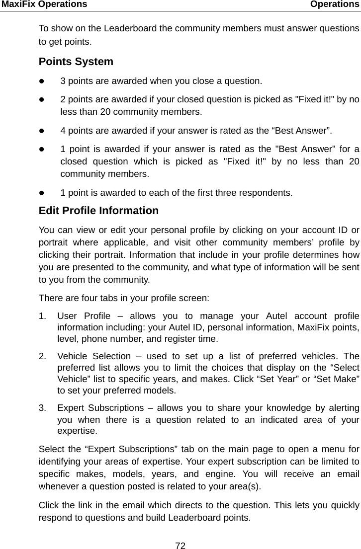 MaxiFix Operations    Operations To show on the Leaderboard the community members must answer questions to get points. Points System  3 points are awarded when you close a question.  2 points are awarded if your closed question is picked as "Fixed it!" by no less than 20 community members.  4 points are awarded if your answer is rated as the &ldquo;Best Answer&rdquo;.  1 point is awarded if your answer is rated as the "Best Answer" for a closed  question which is picked as "Fixed it!" by no less than 20 community members.  1 point is awarded to each of the first three respondents. Edit Profile Information You can view or edit your personal profile by clicking on your account ID or portrait where applicable, and visit other community members&rsquo; profile by clicking their portrait. Information that include in your profile determines how you are presented to the community, and what type of information will be sent to you from the community. There are four tabs in your profile screen: 1. User Profile &ndash;  allows you to manage your Autel account profile information including: your Autel ID, personal information, MaxiFix points, level, phone number, and register time. 2. Vehicle Selection  &ndash;  used to set up a list of preferred vehicles. The preferred list allows you to limit the choices that display on the &ldquo;Select Vehicle&rdquo; list to specific years, and makes. Click &ldquo;Set Year&rdquo; or &ldquo;Set Make&rdquo; to set your preferred models. 3. Expert Subscriptions &ndash; allows you to share your knowledge by alerting you when there is a question related to an indicated area of your expertise. Select the &ldquo;Expert Subscriptions&rdquo; tab on the main page to open a menu for identifying your areas of expertise. Your expert subscription can be limited to specific  makes, models, years, and engine. You will receive an email whenever a question posted is related to your area(s). Click the link in the email which directs to the question. This lets you quickly respond to questions and build Leaderboard points. 72  