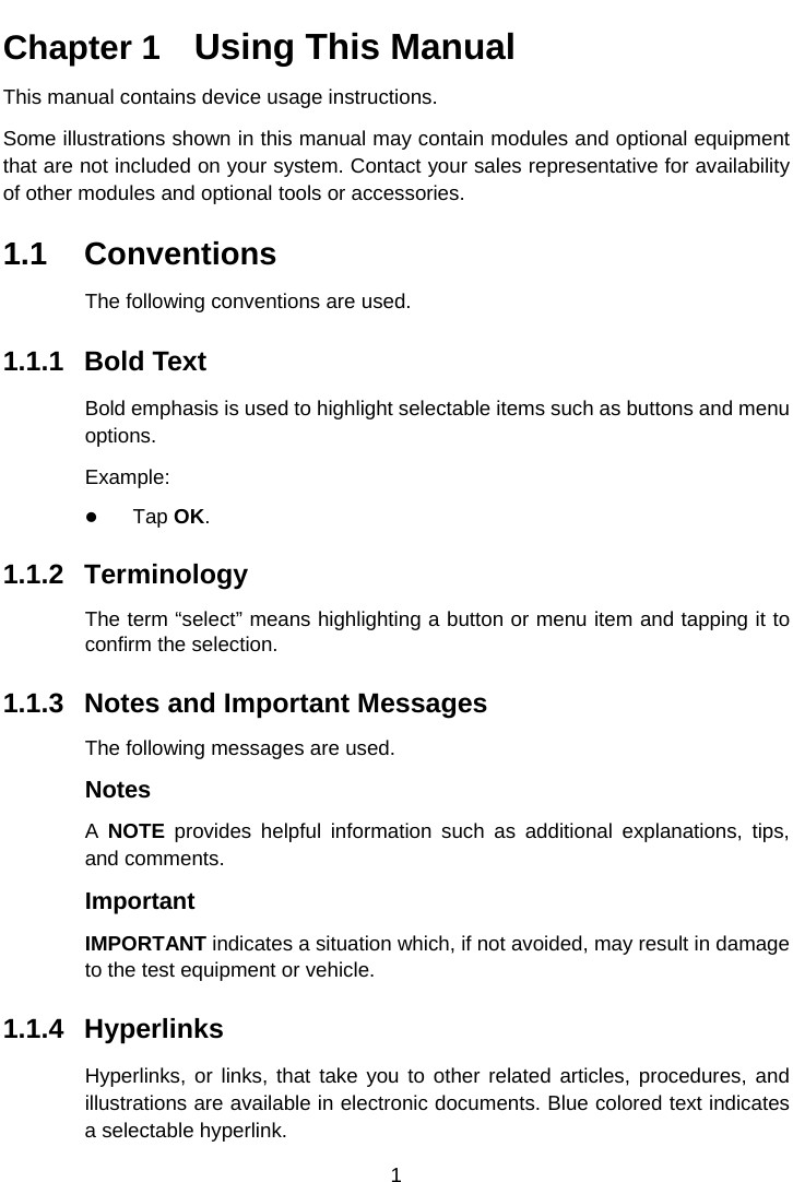    Chapter 1   Using This Manual This manual contains device usage instructions. Some illustrations shown in this manual may contain modules and optional equipment that are not included on your system. Contact your sales representative for availability of other modules and optional tools or accessories. 1.1 Conventions The following conventions are used. 1.1.1 Bold Text Bold emphasis is used to highlight selectable items such as buttons and menu options. Example:  Tap OK. 1.1.2 Terminology The term &ldquo;select&rdquo; means highlighting a button or menu item and tapping it to confirm the selection. 1.1.3 Notes and Important Messages The following messages are used. Notes A  NOTE provides helpful information such as additional explanations, tips, and comments. Important IMPORTANT indicates a situation which, if not avoided, may result in damage to the test equipment or vehicle. 1.1.4 Hyperlinks Hyperlinks, or links, that take you to other related articles, procedures, and illustrations are available in electronic documents. Blue colored text indicates a selectable hyperlink. 1  