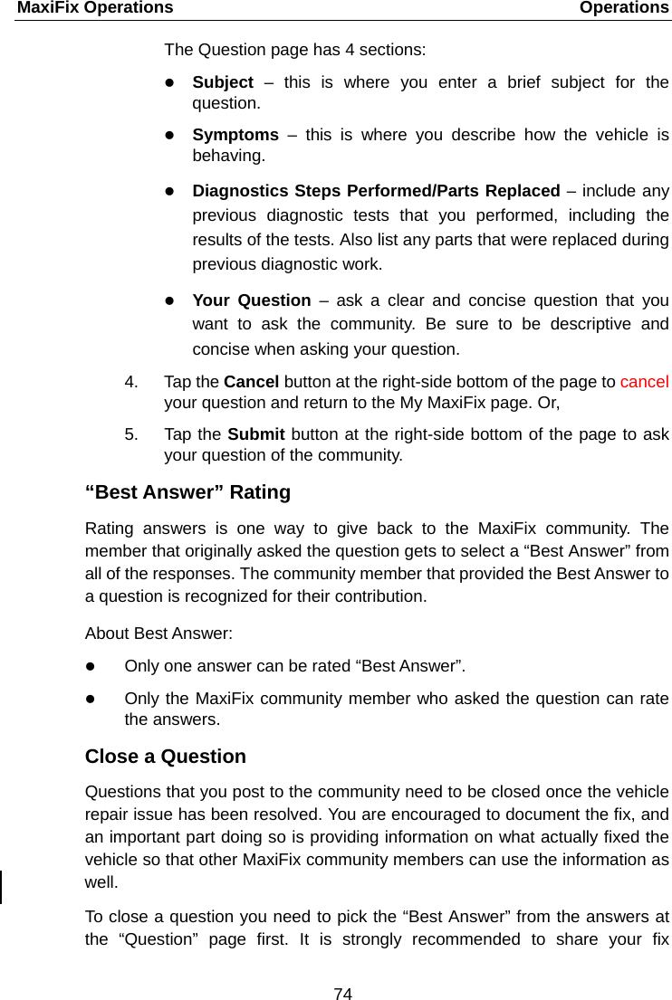MaxiFix Operations    Operations The Question page has 4 sections:  Subject &ndash; this is where you enter a brief subject for the question.  Symptoms  &ndash;  this is where you describe how the vehicle is behaving.  Diagnostics Steps Performed/Parts Replaced &ndash; include any previous diagnostic tests that you performed, including the results of the tests. Also list any parts that were replaced during previous diagnostic work.  Your Question &ndash;  ask a clear and concise question that you want to ask the community. Be sure to be descriptive and concise when asking your question. 4. Tap the Cancel button at the right-side bottom of the page to cancel your question and return to the My MaxiFix page. Or, 5. Tap the Submit button at the right-side bottom of the page to ask your question of the community. &ldquo;Best Answer&rdquo; Rating Rating answers is one way to give back to the MaxiFix community. The member that originally asked the question gets to select a &ldquo;Best Answer&rdquo; from all of the responses. The community member that provided the Best Answer to a question is recognized for their contribution. About Best Answer:  Only one answer can be rated &ldquo;Best Answer&rdquo;.  Only the MaxiFix community member who asked the question can rate the answers. Close a Question Questions that you post to the community need to be closed once the vehicle repair issue has been resolved. You are encouraged to document the fix, and an important part doing so is providing information on what actually fixed the vehicle so that other MaxiFix community members can use the information as well.   To close a question you need to pick the &ldquo;Best Answer&rdquo; from the answers at the &ldquo;Question&rdquo; page first. It is strongly recommended to share your fix 74  