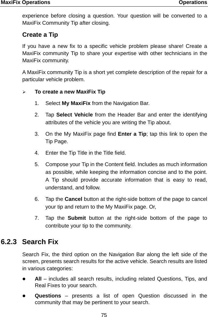 MaxiFix Operations    Operations experience before closing a question. Your question will be converted to a MaxiFix Community Tip after closing. Create a Tip If you have a new fix to a specific vehicle problem please share! Create a MaxiFix community Tip to share your expertise with other technicians in the MaxiFix community. A MaxiFix community Tip is a short yet complete description of the repair for a particular vehicle problem.  To create a new MaxiFix Tip 1. Select My MaxiFix from the Navigation Bar. 2. Tap Select Vehicle from the Header Bar and enter the identifying attributes of the vehicle you are writing the Tip about. 3. On the My MaxiFix page find Enter a Tip; tap this link to open the Tip Page. 4. Enter the Tip Title in the Title field. 5. Compose your Tip in the Content field. Includes as much information as possible, while keeping the information concise and to the point. A  Tip should provide accurate information that is easy to read, understand, and follow. 6. Tap the Cancel button at the right-side bottom of the page to cancel your tip and return to the My MaxiFix page. Or, 7. Tap the Submit button at the right-side bottom of the page to contribute your tip to the community. 6.2.3 Search Fix Search Fix, the third option on the Navigation Bar along the left side of the screen, presents search results for the active vehicle. Search results are listed in various categories:  All &ndash; includes all search results, including related Questions, Tips, and Real Fixes to your search.  Questions  &ndash;  presents a list of open Question discussed in the community that may be pertinent to your search. 75  