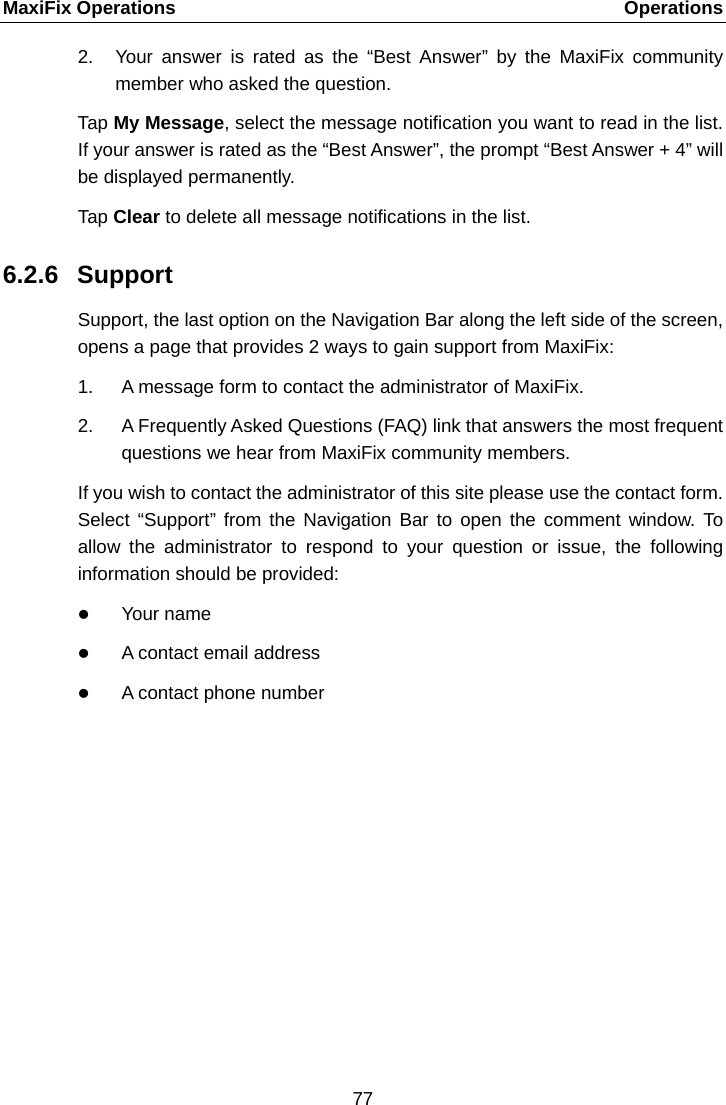 MaxiFix Operations    Operations 2. Your answer is rated as the &ldquo;Best Answer&rdquo; by the MaxiFix community member who asked the question. Tap My Message, select the message notification you want to read in the list. If your answer is rated as the &ldquo;Best Answer&rdquo;, the prompt &ldquo;Best Answer + 4&rdquo; will be displayed permanently. Tap Clear to delete all message notifications in the list. 6.2.6 Support Support, the last option on the Navigation Bar along the left side of the screen, opens a page that provides 2 ways to gain support from MaxiFix: 1. A message form to contact the administrator of MaxiFix. 2. A Frequently Asked Questions (FAQ) link that answers the most frequent questions we hear from MaxiFix community members. If you wish to contact the administrator of this site please use the contact form. Select  &ldquo;Support&rdquo; from the Navigation Bar to open the comment window. To allow the administrator to respond to your question or issue, the following information should be provided:  Your name  A contact email address  A contact phone number  77  