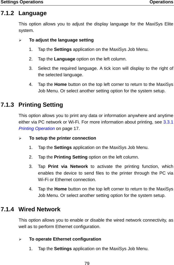 Settings Operations    Operations 7.1.2 Language This option allows you to adjust the display language for the MaxiSys Elite system.  To adjust the language setting 1. Tap the Settings application on the MaxiSys Job Menu. 2. Tap the Language option on the left column. 3. Select the required language. A tick icon will display to the right of the selected language. 4. Tap the Home button on the top left corner to return to the MaxiSys Job Menu. Or select another setting option for the system setup. 7.1.3 Printing Setting This option allows you to print any data or information anywhere and anytime either via PC network or Wi-Fi. For more information about printing, see 3.3.1 Printing Operation on page 17.  To setup the printer connection 1. Tap the Settings application on the MaxiSys Job Menu. 2. Tap the Printing Setting option on the left column. 3. Tap  Print via Network to activate the printing function, which enables the device to send files to the printer through the PC via Wi-Fi or Ethernet connection. 4. Tap the Home button on the top left corner to return to the MaxiSys Job Menu. Or select another setting option for the system setup. 7.1.4 Wired Network This option allows you to enable or disable the wired network connectivity, as well as to perform Ethernet configuration.  To operate Ethernet configuration 1. Tap the Settings application on the MaxiSys Job Menu. 79  
