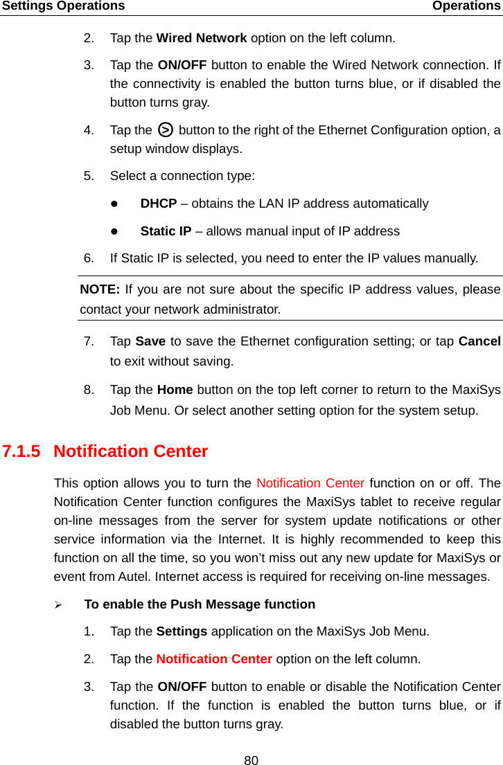 Settings Operations    Operations 2. Tap the Wired Network option on the left column. 3. Tap the ON/OFF button to enable the Wired Network connection. If the connectivity is enabled the button turns blue, or if disabled the button turns gray. 4. Tap the A○>E A button to the right of the Ethernet Configuration option, a setup window displays. 5. Select a connection type:  DHCP &ndash; obtains the LAN IP address automatically  Static IP &ndash; allows manual input of IP address 6. If Static IP is selected, you need to enter the IP values manually. NOTE: If you are not sure about the specific IP address values, please contact your network administrator. 7. Tap Save to save the Ethernet configuration setting; or tap Cancel to exit without saving. 8. Tap the Home button on the top left corner to return to the MaxiSys Job Menu. Or select another setting option for the system setup. 7.1.5 Notification Center This option allows you to turn the Notification Center function on or off. The Notification Center function configures the MaxiSys tablet to receive regular on-line messages from the server for system update notifications or other service information via the  Internet. It is highly recommended to keep this function on all the time, so you won&rsquo;t miss out any new update for MaxiSys or event from Autel. Internet access is required for receiving on-line messages.  To enable the Push Message function 1. Tap the Settings application on the MaxiSys Job Menu. 2. Tap the Notification Center option on the left column. 3. Tap the ON/OFF button to enable or disable the Notification Center function. If the function is enabled the button turns blue, or if disabled the button turns gray. 80  