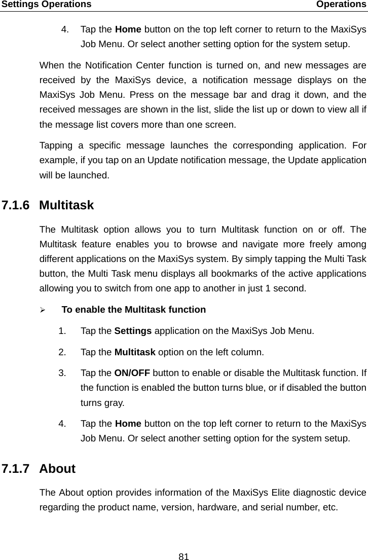 Settings Operations    Operations 4. Tap the Home button on the top left corner to return to the MaxiSys Job Menu. Or select another setting option for the system setup. When the Notification Center function is turned on, and new messages are received by the MaxiSys device, a notification message displays on the MaxiSys Job Menu. Press on the message bar and drag it down, and the received messages are shown in the list, slide the list up or down to view all if the message list covers more than one screen. Tapping a specific message launches the corresponding application. For example, if you tap on an Update notification message, the Update application will be launched. 7.1.6 Multitask The Multitask option allows you to turn Multitask function on or off. The Multitask  feature enables you to browse and navigate more freely among different applications on the MaxiSys system. By simply tapping the Multi Task button, the Multi Task menu displays all bookmarks of the active applications allowing you to switch from one app to another in just 1 second.  To enable the Multitask function 1. Tap the Settings application on the MaxiSys Job Menu. 2. Tap the Multitask option on the left column. 3. Tap the ON/OFF button to enable or disable the Multitask function. If the function is enabled the button turns blue, or if disabled the button turns gray. 4. Tap the Home button on the top left corner to return to the MaxiSys Job Menu. Or select another setting option for the system setup. 7.1.7 About The About option provides information of the MaxiSys Elite diagnostic device regarding the product name, version, hardware, and serial number, etc.  81  