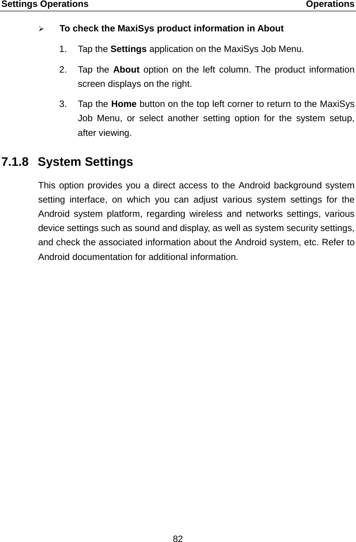 Settings Operations    Operations  To check the MaxiSys product information in About 1. Tap the Settings application on the MaxiSys Job Menu. 2. Tap the About option on the left column. The product information screen displays on the right. 3. Tap the Home button on the top left corner to return to the MaxiSys Job Menu,  or select another setting option for the system setup, after viewing. 7.1.8 System Settings This option provides you a direct access to the Android background system setting interface, on which you can adjust various system settings for the Android system platform, regarding wireless and networks settings, various device settings such as sound and display, as well as system security settings, and check the associated information about the Android system, etc. Refer to Android documentation for additional information.  82  