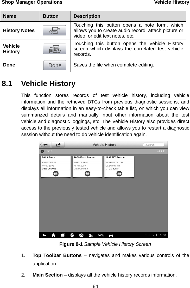Shop Manager Operations    Vehicle History Name  Button  Description History Notes  Touching this button opens a note form, which allows you to create audio record, attach picture or video, or edit text notes, etc. Vehicle History  Touching this button opens the Vehicle History screen which displays the correlated test vehicle records. Done  Saves the file when complete editing. 8.1 Vehicle History This function stores records of test vehicle history, including vehicle information and the retrieved DTCs from previous diagnostic sessions, and displays all information in an easy-to-check table list, on which you can view summarized  details and manually input other information about the test vehicle and diagnostic loggings, etc. The Vehicle History also provides direct access to the previously tested vehicle and allows you to restart a diagnostic session without the need to do vehicle identification again. Figure 8-1 Sample Vehicle History Screen 1. Top Toolbar Buttons &ndash; navigates and makes  various controls of the application. 2. Main Section &ndash; displays all the vehicle history records information. 84  