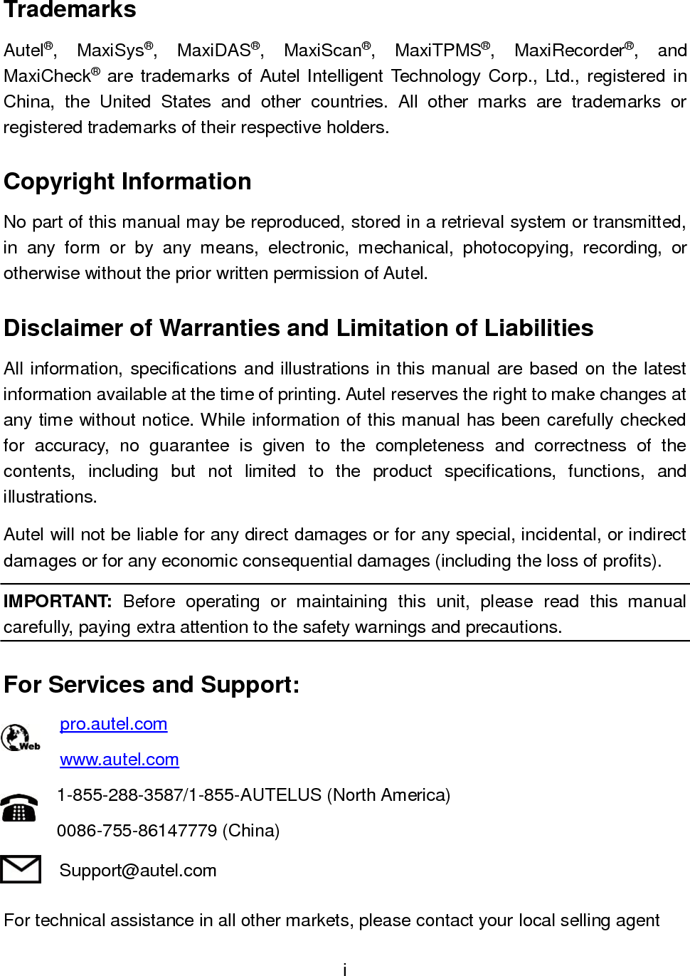 i  Trademarks Autel&reg;,  MaxiSys&reg;,  MaxiDAS&reg;,  MaxiScan&reg;,  MaxiTPMS&reg;,  MaxiRecorder&reg;,  and MaxiCheck&reg; are trademarks of Autel Intelligent  Technology Corp., Ltd., registered in China,  the  United  States  and  other  countries.  All  other  marks  are  trademarks  or registered trademarks of their respective holders. Copyright Information No part of this manual may be reproduced, stored in a retrieval system or transmitted, in  any  form  or  by  any  means,  electronic,  mechanical,  photocopying,  recording,  or otherwise without the prior written permission of Autel. Disclaimer of Warranties and Limitation of Liabilities All information, specifications and illustrations in this manual are based on the latest information available at the time of printing. Autel reserves the right to make changes at any time without notice. While information of this manual has been carefully checked for  accuracy,  no  guarantee  is  given  to  the  completeness  and  correctness  of  the contents,  including  but  not  limited  to  the  product  specifications,  functions,  and illustrations. Autel will not be liable for any direct damages or for any special, incidental, or indirect damages or for any economic consequential damages (including the loss of profits). IMPORTANT:  Before  operating  or  maintaining  this  unit,  please  read  this  manual carefully, paying extra attention to the safety warnings and precautions. For Services and Support: pro.autel.com www.autel.com 1-855-288-3587/1-855-AUTELUS (North America) 0086-755-86147779 (China) Support@autel.com For technical assistance in all other markets, please contact your local selling agent 