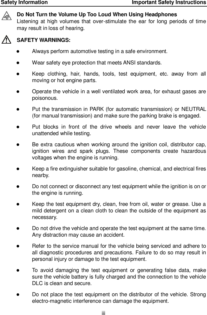 Safety Information    Important Safety Instructions iii  Do Not Turn the Volume Up Too Loud When Using Headphones Listening at high  volumes that  over-stimulate the ear  for long  periods of time may result in loss of hearing. SAFETY WARNINGS:  Always perform automotive testing in a safe environment.  Wear safety eye protection that meets ANSI standards.  Keep  clothing,  hair,  hands,  tools,  test  equipment,  etc.  away  from  all moving or hot engine parts.  Operate the vehicle in a well ventilated work area, for exhaust gases are poisonous.  Put the transmission in PARK (for automatic transmission) or NEUTRAL (for manual transmission) and make sure the parking brake is engaged.  Put  blocks  in  front  of  the  drive  wheels  and  never  leave  the  vehicle unattended while testing.  Be extra cautious when working around the ignition coil, distributor cap, ignition  wires  and  spark  plugs.  These  components  create  hazardous voltages when the engine is running.  Keep a fire extinguisher suitable for gasoline, chemical, and electrical fires nearby.  Do not connect or disconnect any test equipment while the ignition is on or the engine is running.  Keep the test equipment dry, clean, free from oil, water or grease. Use a mild detergent on a clean cloth to clean the outside of the equipment as necessary.  Do not drive the vehicle and operate the test equipment at the same time. Any distraction may cause an accident.  Refer to the service manual for the vehicle being serviced and adhere to all diagnostic procedures and precautions. Failure to do so may result in personal injury or damage to the test equipment.  To  avoid  damaging  the  test  equipment  or  generating  false  data,  make sure the vehicle battery is fully charged and the connection to the vehicle DLC is clean and secure.  Do not place the test equipment on the distributor of the vehicle. Strong electro-magnetic interference can damage the equipment. 