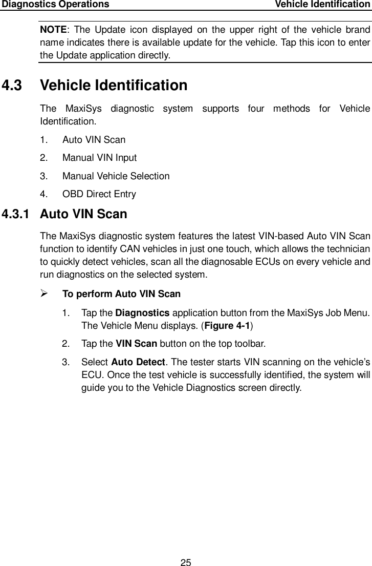 Diagnostics Operations     Vehicle Identification 25  NOTE:  The  Update  icon  displayed  on  the upper right  of the  vehicle  brand name indicates there is available update for the vehicle. Tap this icon to enter the Update application directly. 4.3  Vehicle Identification The  MaxiSys  diagnostic  system  supports  four  methods  for  Vehicle Identification. 1.  Auto VIN Scan 2.  Manual VIN Input 3.  Manual Vehicle Selection 4.  OBD Direct Entry 4.3.1  Auto VIN Scan The MaxiSys diagnostic system features the latest VIN-based Auto VIN Scan function to identify CAN vehicles in just one touch, which allows the technician to quickly detect vehicles, scan all the diagnosable ECUs on every vehicle and run diagnostics on the selected system.    To perform Auto VIN Scan 1.  Tap the Diagnostics application button from the MaxiSys Job Menu. The Vehicle Menu displays. (Figure 4-1) 2.  Tap the VIN Scan button on the top toolbar. 3.  Select Auto Detect. The tester starts VIN scanning on the vehicle&rsquo;s ECU. Once the test vehicle is successfully identified, the system will guide you to the Vehicle Diagnostics screen directly. 