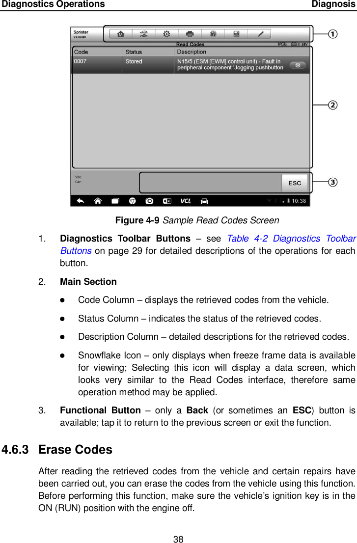 Diagnostics Operations      Diagnosis 38  Figure 4-9 Sample Read Codes Screen 1. Diagnostics  Toolbar  Buttons &ndash;  see  Table  4-2  Diagnostics  Toolbar Buttons on page 29 for detailed descriptions of the operations for each button. 2. Main Section  Code Column &ndash; displays the retrieved codes from the vehicle.  Status Column &ndash; indicates the status of the retrieved codes.  Description Column &ndash; detailed descriptions for the retrieved codes.  Snowflake Icon &ndash; only displays when freeze frame data is available for  viewing;  Selecting  this  icon  will  display  a  data  screen,  which looks  very  similar  to  the  Read  Codes  interface,  therefore  same operation method may be applied. 3. Functional  Button &ndash;  only  a  Back  (or  sometimes  an  ESC)  button  is available; tap it to return to the previous screen or exit the function. 4.6.3  Erase Codes After reading the retrieved codes from the vehicle and certain repairs have been carried out, you can erase the codes from the vehicle using this function. Before performing this function, make sure the vehicle&rsquo;s ignition key is in the ON (RUN) position with the engine off. 