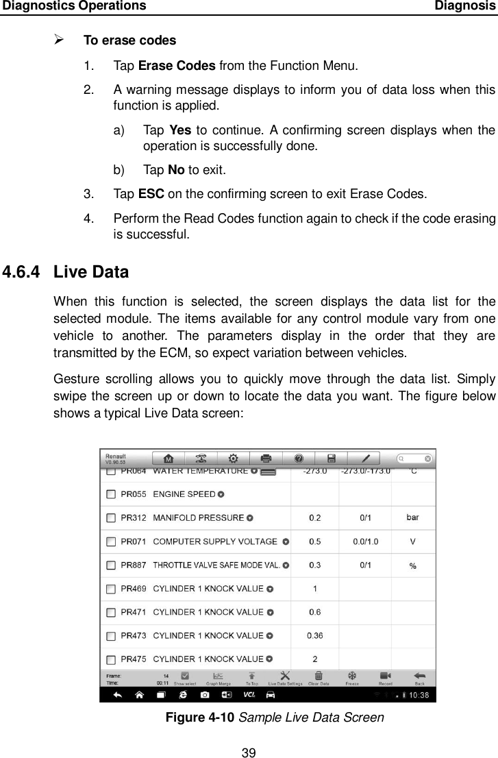 Diagnostics Operations      Diagnosis 39   To erase codes 1.  Tap Erase Codes from the Function Menu. 2.  A warning message displays to inform you of data loss when this function is applied. a)  Tap Yes to continue. A  confirming screen displays when the operation is successfully done. b)  Tap No to exit. 3.  Tap ESC on the confirming screen to exit Erase Codes. 4.  Perform the Read Codes function again to check if the code erasing is successful. 4.6.4  Live Data When  this  function  is  selected,  the  screen  displays  the  data  list  for  the selected module. The items available for any control module vary from one vehicle  to  another.  The  parameters  display  in  the  order  that  they  are transmitted by the ECM, so expect variation between vehicles. Gesture  scrolling  allows you  to  quickly  move  through  the  data  list.  Simply swipe the screen up or down to locate the data you want. The figure below shows a typical Live Data screen: Figure 4-10 Sample Live Data Screen 
