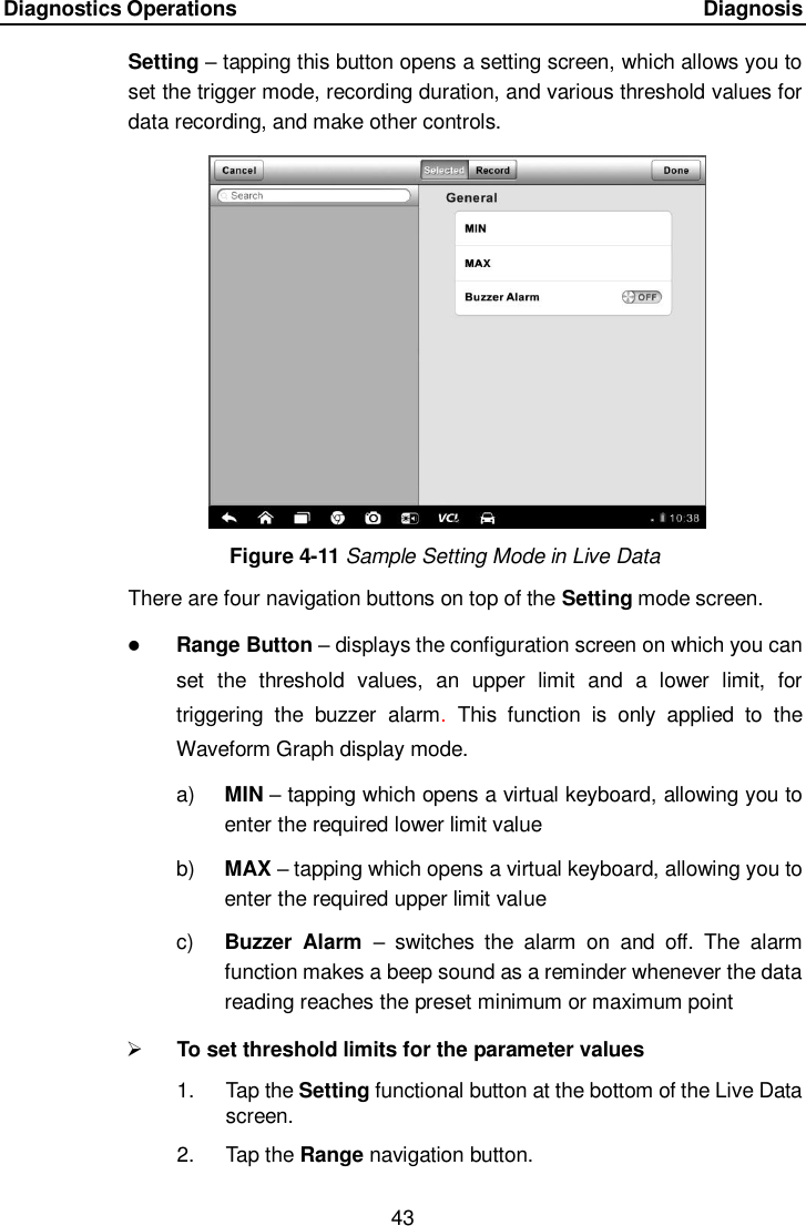 Diagnostics Operations      Diagnosis 43  Setting &ndash; tapping this button opens a setting screen, which allows you to set the trigger mode, recording duration, and various threshold values for data recording, and make other controls. Figure 4-11 Sample Setting Mode in Live Data There are four navigation buttons on top of the Setting mode screen.  Range Button &ndash; displays the configuration screen on which you can set  the  threshold  values,  an  upper  limit  and  a  lower  limit,  for triggering  the  buzzer  alarm.  This  function  is  only  applied  to  the Waveform Graph display mode. a) MIN &ndash; tapping which opens a virtual keyboard, allowing you to enter the required lower limit value b) MAX &ndash; tapping which opens a virtual keyboard, allowing you to enter the required upper limit value c)  Buzzer  Alarm &ndash;  switches  the  alarm  on  and  off.  The  alarm function makes a beep sound as a reminder whenever the data reading reaches the preset minimum or maximum point  To set threshold limits for the parameter values 1.  Tap the Setting functional button at the bottom of the Live Data screen. 2.  Tap the Range navigation button. 