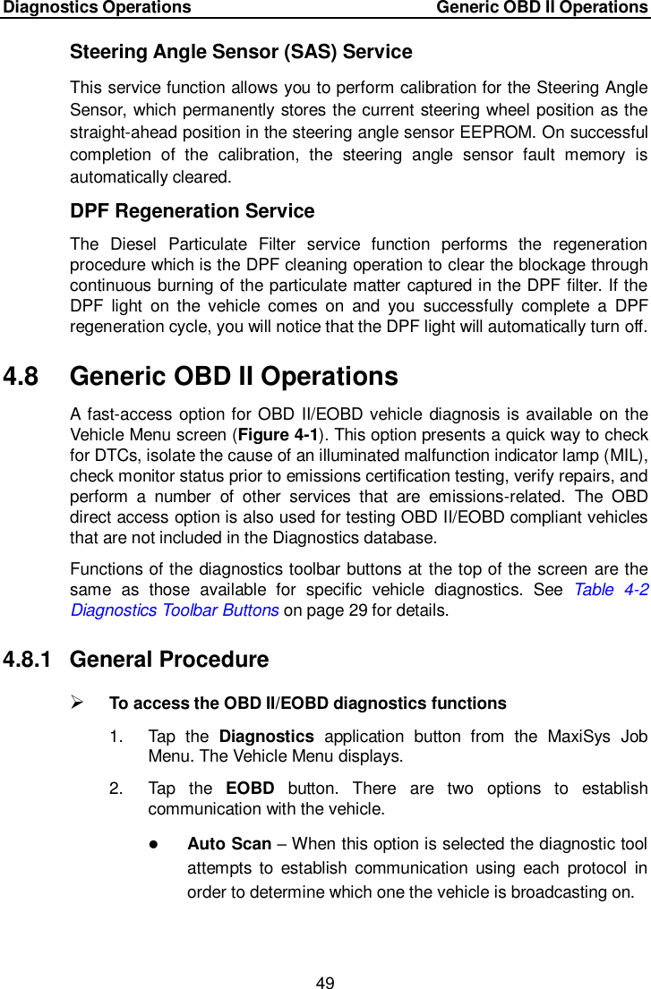 Diagnostics Operations     Generic OBD II Operations 49  Steering Angle Sensor (SAS) Service This service function allows you to perform calibration for the Steering Angle Sensor, which permanently stores the current steering wheel position as the straight-ahead position in the steering angle sensor EEPROM. On successful completion  of  the  calibration,  the  steering  angle  sensor  fault  memory  is automatically cleared. DPF Regeneration Service The  Diesel  Particulate  Filter  service  function  performs  the  regeneration procedure which is the DPF cleaning operation to clear the blockage through continuous burning of the particulate matter captured in the DPF filter. If the DPF  light  on  the  vehicle  comes  on  and  you  successfully  complete  a  DPF regeneration cycle, you will notice that the DPF light will automatically turn off. 4.8  Generic OBD II Operations A  fast-access option for OBD II/EOBD vehicle diagnosis is available on the Vehicle Menu screen (Figure 4-1). This option presents a quick way to check for DTCs, isolate the cause of an illuminated malfunction indicator lamp (MIL), check monitor status prior to emissions certification testing, verify repairs, and perform  a  number  of  other  services  that  are  emissions-related.  The  OBD direct access option is also used for testing OBD II/EOBD compliant vehicles that are not included in the Diagnostics database. Functions of the diagnostics toolbar buttons at the top of the screen are the same  as  those  available  for  specific  vehicle  diagnostics.  See  Table  4-2 Diagnostics Toolbar Buttons on page 29 for details. 4.8.1  General Procedure  To access the OBD II/EOBD diagnostics functions 1.  Tap  the  Diagnostics  application  button  from  the  MaxiSys  Job Menu. The Vehicle Menu displays. 2.  Tap  the  EOBD  button.  There  are  two  options  to  establish communication with the vehicle.  Auto Scan &ndash; When this option is selected the diagnostic tool attempts  to  establish  communication  using  each  protocol  in order to determine which one the vehicle is broadcasting on. 