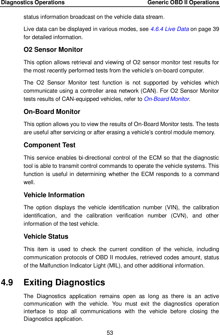 Diagnostics Operations    Generic OBD II Operations 53  status information broadcast on the vehicle data stream. Live data can be displayed in various modes, see 4.6.4 Live Data on page 39 for detailed information. O2 Sensor Monitor This option allows retrieval and viewing of O2 sensor monitor test results for the most recently performed tests from the vehicle&rsquo;s on-board computer. The  O2  Sensor  Monitor  test  function  is  not  supported  by  vehicles  which communicate using a controller area network (CAN). For O2 Sensor Monitor tests results of CAN-equipped vehicles, refer to On-Board Monitor. On-Board Monitor This option allows you to view the results of On-Board Monitor tests. The tests are useful after servicing or after erasing a vehicle&rsquo;s control module memory. Component Test This service enables bi-directional control of the ECM so that the diagnostic tool is able to transmit control commands to operate the vehicle systems. This function is useful in determining whether the ECM responds to a command well. Vehicle Information The  option  displays  the  vehicle  identification  number  (VIN),  the  calibration identification,  and  the  calibration  verification  number  (CVN),  and  other information of the test vehicle. Vehicle Status This  item  is  used  to  check  the  current  condition  of  the  vehicle,  including communication protocols of OBD II modules, retrieved codes amount, status of the Malfunction Indicator Light (MIL), and other additional information.   4.9  Exiting Diagnostics The  Diagnostics  application  remains  open  as  long  as  there  is  an  active communication  with  the  vehicle.  You  must  exit  the  diagnostics  operation interface  to  stop  all  communications  with  the  vehicle  before  closing  the Diagnostics application.  
