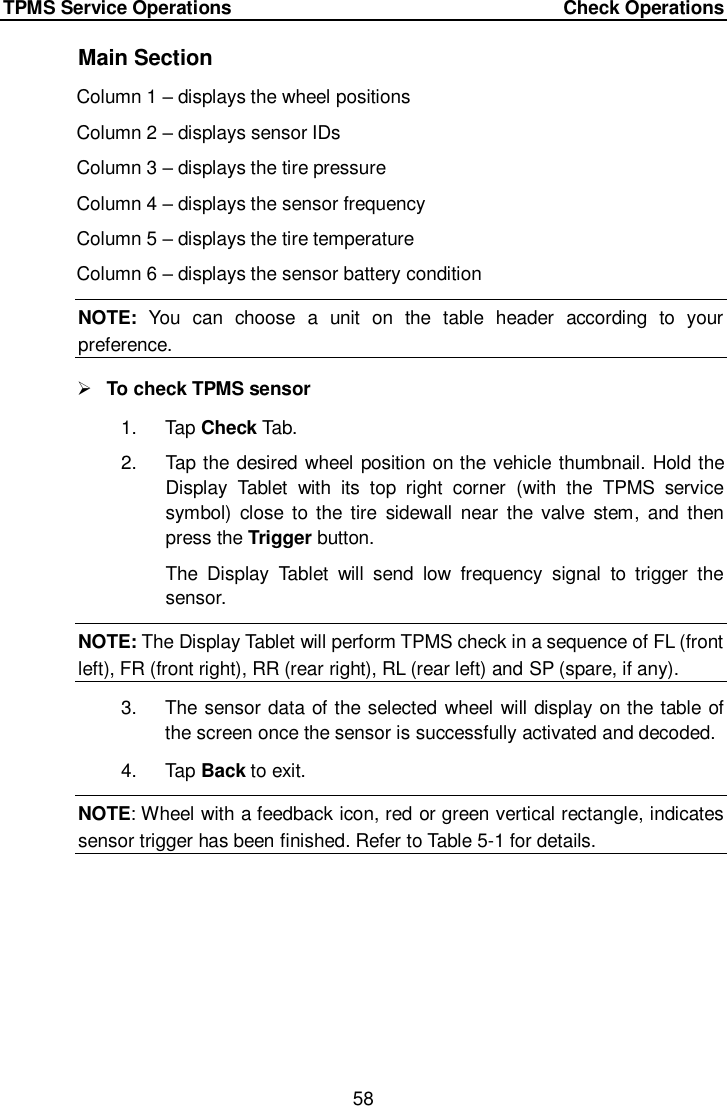 TPMS Service Operations     Check Operations 58  Main Section Column 1 &ndash; displays the wheel positions Column 2 &ndash; displays sensor IDs Column 3 &ndash; displays the tire pressure Column 4 &ndash; displays the sensor frequency Column 5 &ndash; displays the tire temperature Column 6 &ndash; displays the sensor battery condition   NOTE:  You  can  choose  a  unit  on  the  table  header  according  to  your preference.  To check TPMS sensor   1.  Tap Check Tab. 2.  Tap the desired wheel position on the vehicle thumbnail. Hold the Display  Tablet  with  its  top  right  corner  (with  the  TPMS  service symbol)  close to  the tire  sidewall  near  the  valve  stem,  and  then press the Trigger button. The  Display  Tablet  will  send  low  frequency  signal  to  trigger  the sensor.   NOTE: The Display Tablet will perform TPMS check in a sequence of FL (front left), FR (front right), RR (rear right), RL (rear left) and SP (spare, if any).  3.  The sensor data of the selected wheel will display on the table of the screen once the sensor is successfully activated and decoded. 4.  Tap Back to exit.   NOTE: Wheel with a feedback icon, red or green vertical rectangle, indicates sensor trigger has been finished. Refer to Table 5-1 for details.      