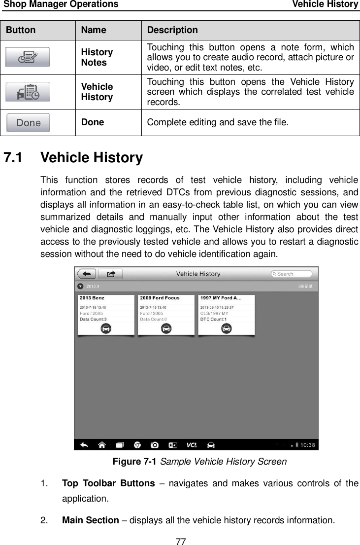 Shop Manager Operations    Vehicle History 77  Button Name Description  History Notes Touching  this  button  opens  a  note  form,  which allows you to create audio record, attach picture or video, or edit text notes, etc.  Vehicle History Touching  this  button  opens  the  Vehicle  History screen  which  displays  the correlated  test  vehicle records.  Done Complete editing and save the file. 7.1  Vehicle History This  function  stores  records  of  test  vehicle  history,  including  vehicle information and  the  retrieved DTCs  from previous  diagnostic sessions,  and displays all information in an easy-to-check table list, on which you can view summarized  details  and  manually  input  other  information  about  the  test vehicle and diagnostic loggings, etc. The Vehicle History also provides direct access to the previously tested vehicle and allows you to restart a diagnostic session without the need to do vehicle identification again. Figure 7-1 Sample Vehicle History Screen 1. Top  Toolbar  Buttons &ndash;  navigates  and makes  various  controls  of  the application. 2. Main Section &ndash; displays all the vehicle history records information. 