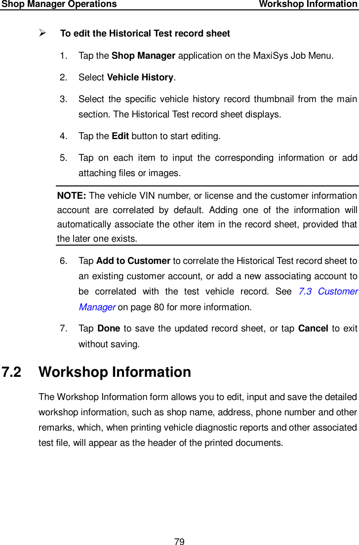 Shop Manager Operations     Workshop Information 79   To edit the Historical Test record sheet 1.  Tap the Shop Manager application on the MaxiSys Job Menu. 2.  Select Vehicle History. 3.  Select  the specific vehicle  history record thumbnail from the main section. The Historical Test record sheet displays. 4.  Tap the Edit button to start editing. 5.  Tap  on  each  item  to  input  the  corresponding  information  or  add attaching files or images. NOTE: The vehicle VIN number, or license and the customer information account  are  correlated  by  default.  Adding  one  of  the  information  will automatically associate the other item in the record sheet, provided that the later one exists. 6.  Tap Add to Customer to correlate the Historical Test record sheet to an existing customer account, or add a new associating account to be  correlated  with  the  test  vehicle  record.  See  7.3 Customer Manager on page 80 for more information. 7.  Tap Done to save the updated record sheet, or tap Cancel to exit without saving. 7.2  Workshop Information The Workshop Information form allows you to edit, input and save the detailed workshop information, such as shop name, address, phone number and other remarks, which, when printing vehicle diagnostic reports and other associated test file, will appear as the header of the printed documents. 