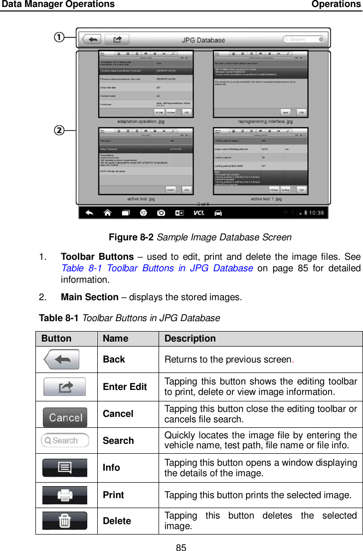 Data Manager Operations    Operations 85  Figure 8-2 Sample Image Database Screen 1. Toolbar Buttons &ndash; used to edit, print  and delete the image files. See Table  8-1  Toolbar  Buttons  in  JPG  Database on  page  85  for  detailed information. 2. Main Section &ndash; displays the stored images. Table 8-1 Toolbar Buttons in JPG Database Button Name Description  Back Returns to the previous screen.    Enter Edit Tapping this button shows the editing toolbar to print, delete or view image information.  Cancel Tapping this button close the editing toolbar or cancels file search.  Search Quickly locates the image file by entering the vehicle name, test path, file name or file info.  Info Tapping this button opens a window displaying the details of the image.  Print Tapping this button prints the selected image.  Delete Tapping  this  button  deletes  the  selected image. 