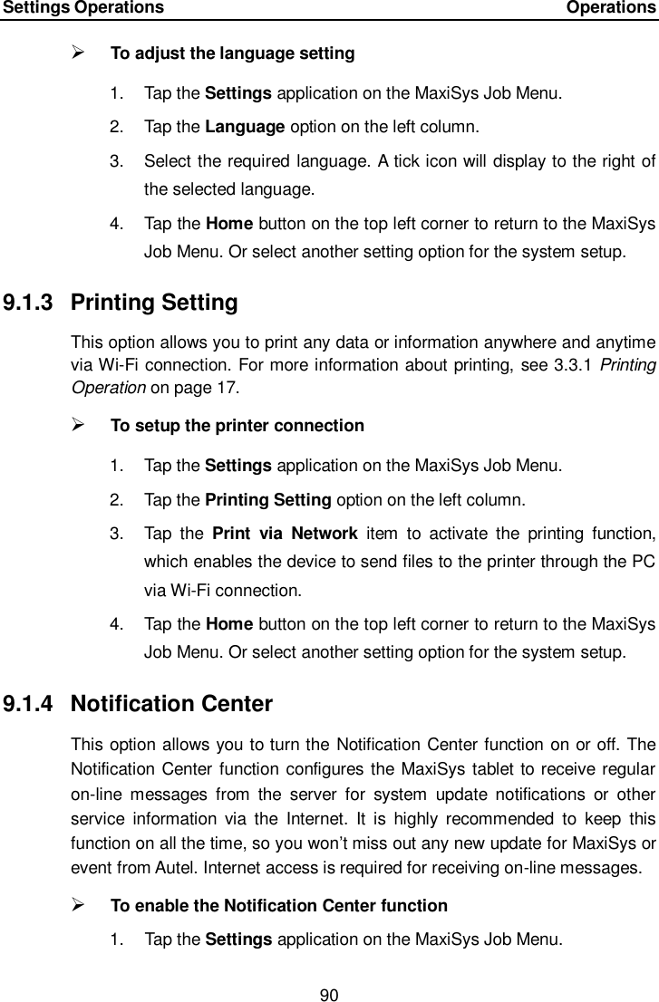 Settings Operations    Operations 90   To adjust the language setting 1.  Tap the Settings application on the MaxiSys Job Menu. 2.  Tap the Language option on the left column. 3.  Select the required language. A tick icon will display to the right of the selected language. 4.  Tap the Home button on the top left corner to return to the MaxiSys Job Menu. Or select another setting option for the system setup. 9.1.3  Printing Setting This option allows you to print any data or information anywhere and anytime via Wi-Fi connection. For more information about printing, see 3.3.1 Printing Operation on page 17.  To setup the printer connection 1.  Tap the Settings application on the MaxiSys Job Menu. 2.  Tap the Printing Setting option on the left column. 3.  Tap  the  Print  via  Network  item  to  activate  the  printing  function, which enables the device to send files to the printer through the PC via Wi-Fi connection. 4.  Tap the Home button on the top left corner to return to the MaxiSys Job Menu. Or select another setting option for the system setup. 9.1.4  Notification Center This option allows you to turn the Notification Center function on or off. The Notification Center function configures the MaxiSys tablet to receive regular on-line  messages  from  the  server  for  system  update  notifications  or  other service  information  via  the  Internet.  It  is  highly  recommended  to  keep  this function on all the time, so you won&rsquo;t miss out any new update for MaxiSys or event from Autel. Internet access is required for receiving on-line messages.  To enable the Notification Center function 1.  Tap the Settings application on the MaxiSys Job Menu. 