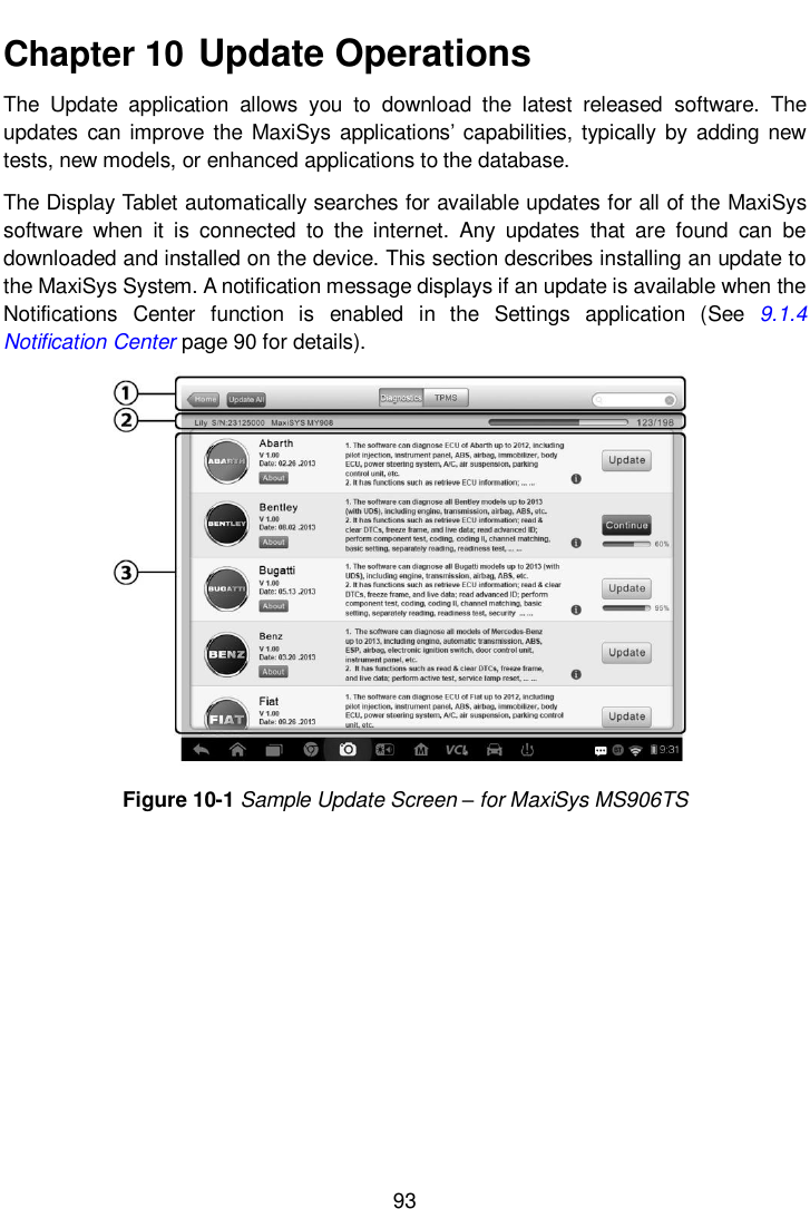       93  Chapter 10  Update Operations The  Update  application  allows  you  to  download  the  latest  released  software.  The updates  can improve  the  MaxiSys applications&rsquo; capabilities, typically  by  adding  new tests, new models, or enhanced applications to the database.     The Display Tablet automatically searches for available updates for all of the MaxiSys software  when  it  is  connected  to  the  internet.  Any  updates  that  are  found  can  be downloaded and installed on the device. This section describes installing an update to the MaxiSys System. A notification message displays if an update is available when the Notifications  Center  function  is  enabled  in  the  Settings  application  (See  9.1.4 Notification Center page 90 for details). Figure 10-1 Sample Update Screen &ndash; for MaxiSys MS906TS  