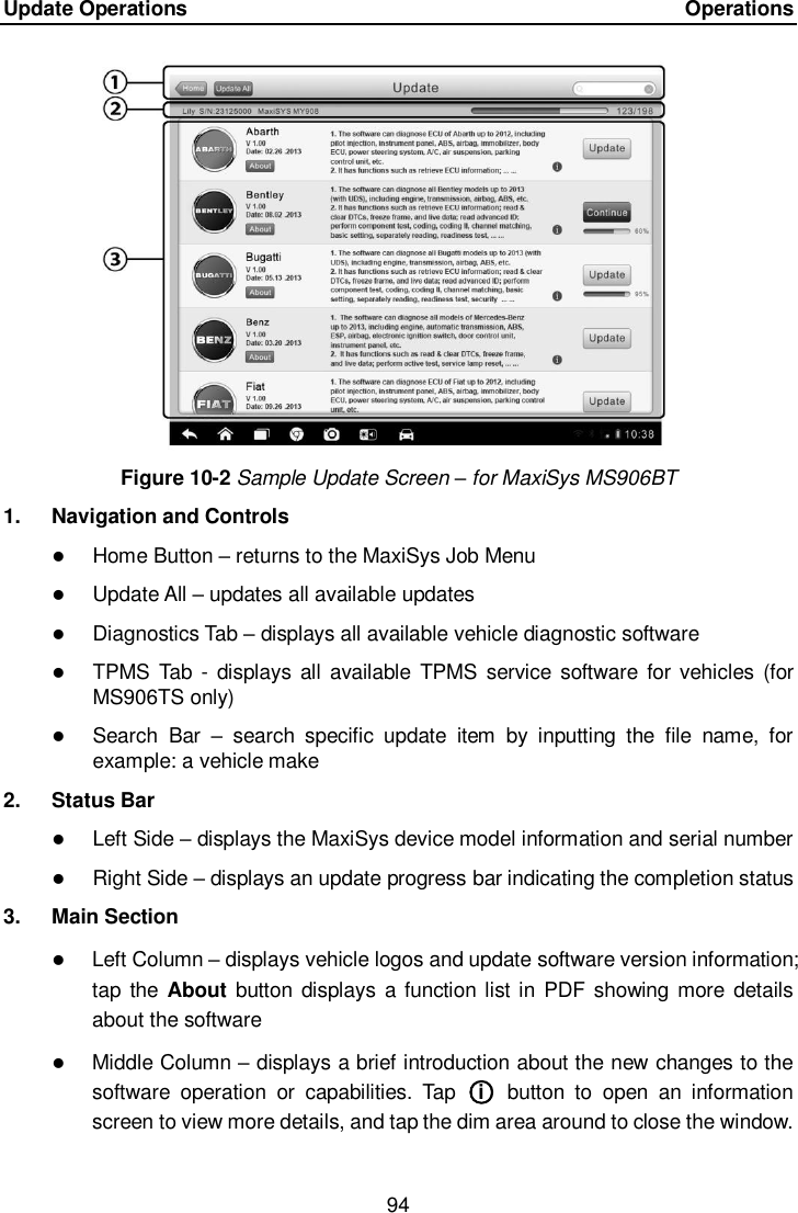 Update Operations    Operations 94  Figure 10-2 Sample Update Screen &ndash; for MaxiSys MS906BT 1.  Navigation and Controls  Home Button &ndash; returns to the MaxiSys Job Menu  Update All &ndash; updates all available updates  Diagnostics Tab &ndash; displays all available vehicle diagnostic software  TPMS  Tab -  displays  all available TPMS service  software  for vehicles  (for MS906TS only)  Search  Bar  &ndash;  search  specific  update  item  by  inputting  the  file  name,  for example: a vehicle make 2.  Status Bar  Left Side &ndash; displays the MaxiSys device model information and serial number  Right Side &ndash; displays an update progress bar indicating the completion status 3.  Main Section  Left Column &ndash; displays vehicle logos and update software version information; tap the  About  button displays  a function list in PDF  showing more details about the software  Middle Column &ndash; displays a brief introduction about the new changes to the software  operation  or  capabilities.  Tap  ○i   button  to  open  an  information screen to view more details, and tap the dim area around to close the window. 