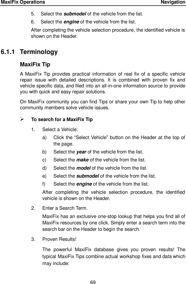 MaxiFix Operations      Navigation 69  5.  Select the submodel of the vehicle from the list. 6.  Select the engine of the vehicle from the list. After completing the vehicle selection procedure, the identified vehicle is shown on the Header. 6.1.1  Terminology MaxiFix Tip A  MaxiFix Tip provides practical  information of real  fix  of a specific vehicle repair  issue  with  detailed  descriptions.  It  is  combined  with  proven  fix  and vehicle specific data, and filed into an all-in-one information source to provide you with quick and easy repair solutions. On MaxiFix community you can find Tips or share your own Tip to help other community members solve vehicle issues.  To search for a MaxiFix Tip 1.  Select a Vehicle: a)  Click the &ldquo;Select Vehicle&rdquo; button on the Header at the top of the page. b)  Select the year of the vehicle from the list. c)  Select the make of the vehicle from the list. d)  Select the model of the vehicle from the list. e)  Select the submodel of the vehicle from the list. f)  Select the engine of the vehicle from the list. After  completing  the  vehicle  selection  procedure,  the  identified vehicle is shown on the Header. 2.  Enter a Search Term. MaxiFix has an exclusive one-stop lookup that helps you find all of MaxiFix resources by one click. Simply enter a search term into the search bar on the Header to begin the search. 3.  Proven Results! The  powerful  MaxiFix  database  gives  you  proven  results!  The typical MaxiFix Tips combine actual workshop fixes and data which may include: 