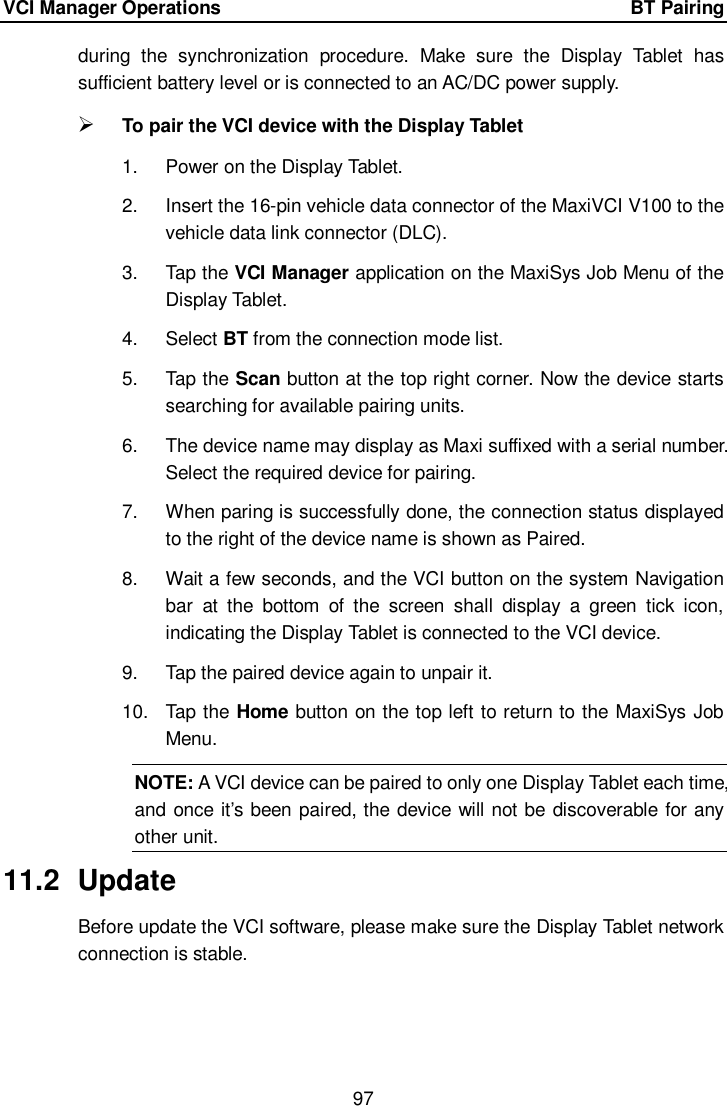 VCI Manager Operations    BT Pairing 97  during  the  synchronization  procedure.  Make  sure  the  Display  Tablet  has sufficient battery level or is connected to an AC/DC power supply.  To pair the VCI device with the Display Tablet 1.  Power on the Display Tablet. 2.  Insert the 16-pin vehicle data connector of the MaxiVCI V100 to the vehicle data link connector (DLC). 3.  Tap the VCI Manager application on the MaxiSys Job Menu of the Display Tablet. 4.  Select BT from the connection mode list. 5.  Tap the Scan button at the top right corner. Now the device starts searching for available pairing units. 6.  The device name may display as Maxi suffixed with a serial number. Select the required device for pairing. 7.  When paring is successfully done, the connection status displayed to the right of the device name is shown as Paired. 8.  Wait a few seconds, and the VCI button on the system Navigation bar  at  the  bottom  of  the  screen  shall  display  a  green  tick  icon, indicating the Display Tablet is connected to the VCI device. 9.  Tap the paired device again to unpair it. 10.  Tap the Home button on the top left to return to the MaxiSys Job Menu. NOTE: A VCI device can be paired to only one Display Tablet each time, and once it&rsquo;s been paired, the device will not be discoverable for any other unit.   11.2  Update Before update the VCI software, please make sure the Display Tablet network connection is stable. 