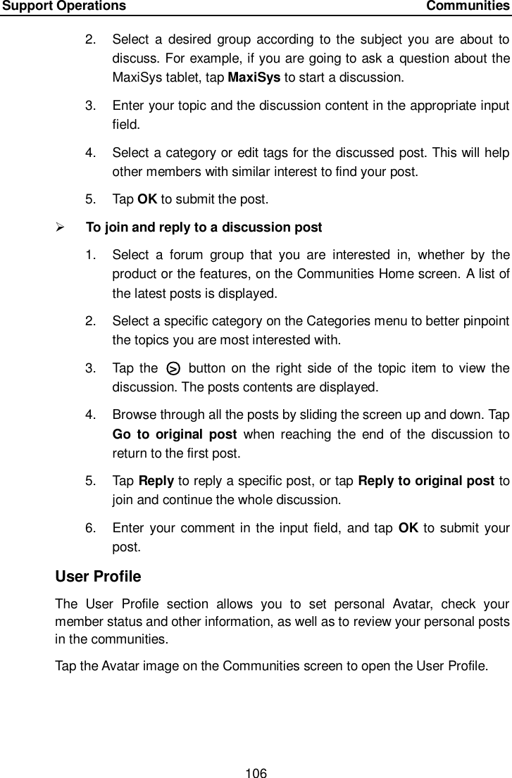 Support Operations    Communities 106  2.  Select  a  desired  group  according to the subject you are about  to discuss. For example, if you are going to ask a question about the MaxiSys tablet, tap MaxiSys to start a discussion. 3.  Enter your topic and the discussion content in the appropriate input field. 4.  Select a category or edit tags for the discussed post. This will help other members with similar interest to find your post. 5.  Tap OK to submit the post.  To join and reply to a discussion post 1.  Select  a  forum  group  that  you  are  interested  in,  whether  by  the product or the features, on the Communities Home screen. A list of the latest posts is displayed. 2.  Select a specific category on the Categories menu to better pinpoint the topics you are most interested with. 3.  Tap the  ○>   button  on the  right side  of the topic item to view the discussion. The posts contents are displayed. 4.  Browse through all the posts by sliding the screen up and down. Tap Go  to  original  post  when  reaching  the  end  of  the  discussion  to return to the first post. 5.  Tap Reply to reply a specific post, or tap Reply to original post to join and continue the whole discussion. 6.  Enter your comment in the input field, and tap OK to submit your post. User Profile The  User  Profile  section  allows  you  to  set  personal  Avatar,  check  your member status and other information, as well as to review your personal posts in the communities. Tap the Avatar image on the Communities screen to open the User Profile.