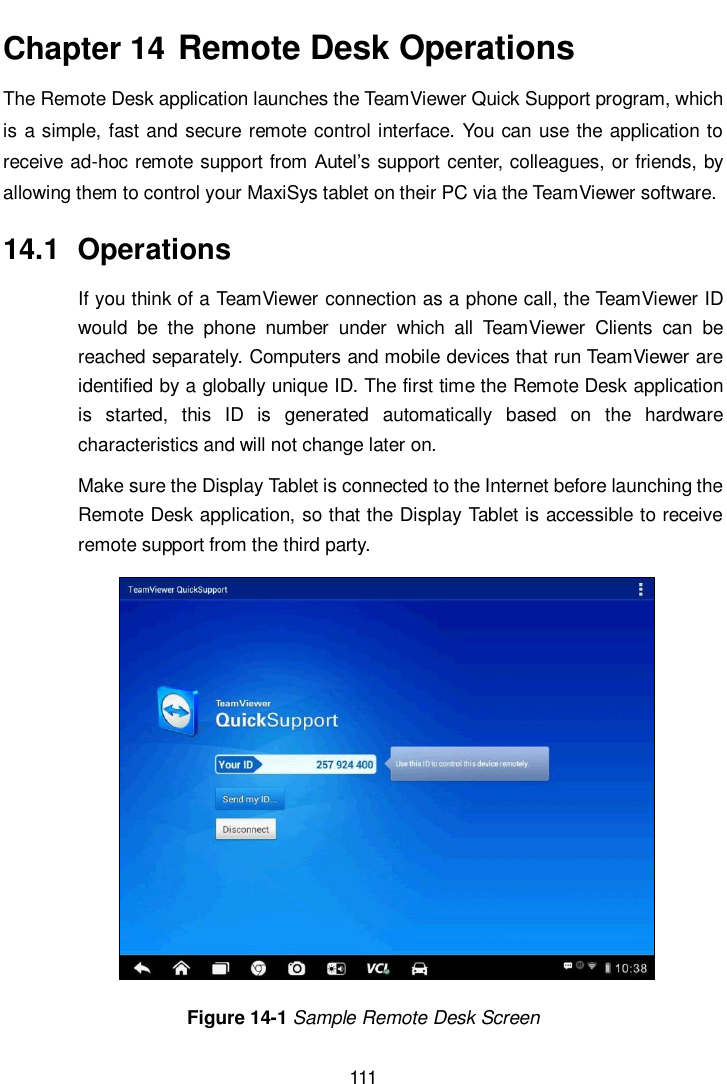      111  Chapter 14  Remote Desk Operations The Remote Desk application launches the TeamViewer Quick Support program, which is a simple, fast and secure remote control interface. You can use the application to receive ad-hoc remote support from Autel&rsquo;s support center, colleagues, or friends, by allowing them to control your MaxiSys tablet on their PC via the TeamViewer software. 14.1  Operations If you think of a TeamViewer connection as a phone call, the TeamViewer ID would  be  the  phone  number  under  which  all  TeamViewer  Clients  can  be reached separately. Computers and mobile devices that run TeamViewer are identified by a globally unique ID. The first time the Remote Desk application is  started,  this  ID  is  generated  automatically  based  on  the  hardware characteristics and will not change later on. Make sure the Display Tablet is connected to the Internet before launching the Remote Desk application, so that the Display Tablet is accessible to receive remote support from the third party. Figure 14-1 Sample Remote Desk Screen 