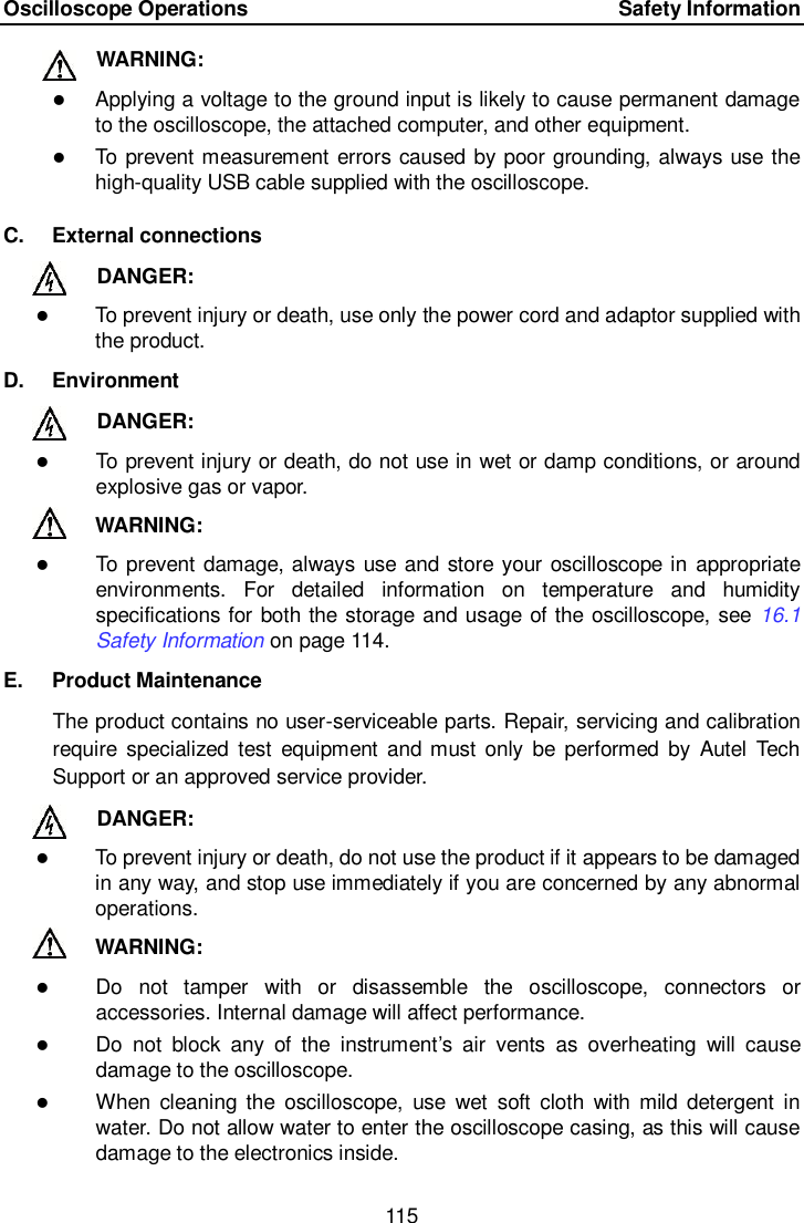 Oscilloscope Operations      Safety Information 115  WARNING:    Applying a voltage to the ground input is likely to cause permanent damage to the oscilloscope, the attached computer, and other equipment.  To prevent measurement errors caused by poor grounding, always use the high-quality USB cable supplied with the oscilloscope. C.  External connections   DANGER:    To prevent injury or death, use only the power cord and adaptor supplied with the product.   D.  Environment   DANGER:    To prevent injury or death, do not use in wet or damp conditions, or around explosive gas or vapor. WARNING:    To prevent damage, always use and store your oscilloscope in  appropriate environments.  For  detailed  information  on  temperature  and  humidity specifications for both the storage and usage of the oscilloscope, see  16.1 Safety Information on page 114. E.  Product Maintenance The product contains no user-serviceable parts. Repair, servicing and calibration require specialized  test  equipment  and must only  be  performed  by  Autel  Tech Support or an approved service provider.     DANGER:    To prevent injury or death, do not use the product if it appears to be damaged in any way, and stop use immediately if you are concerned by any abnormal operations. WARNING:    Do  not  tamper  with  or  disassemble  the  oscilloscope,  connectors  or accessories. Internal damage will affect performance.  Do  not  block  any  of  the  instrument&rsquo;s  air  vents  as  overheating  will  cause damage to the oscilloscope.  When  cleaning the  oscilloscope,  use  wet  soft  cloth  with  mild  detergent  in water. Do not allow water to enter the oscilloscope casing, as this will cause damage to the electronics inside.