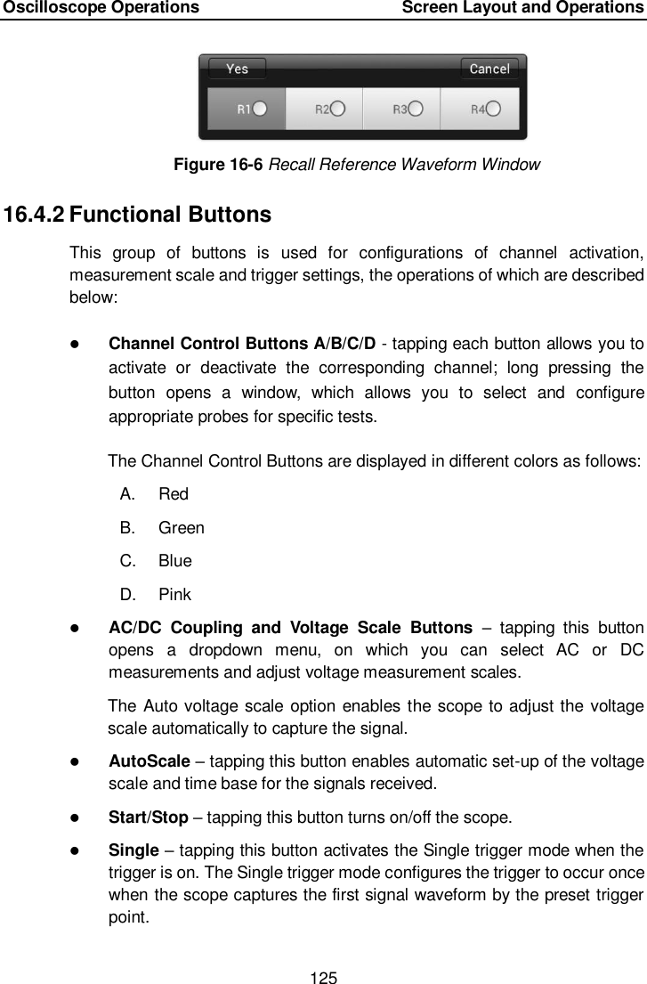 Oscilloscope Operations        Screen Layout and Operations 125  Figure 16-6 Recall Reference Waveform Window 16.4.2 Functional Buttons This  group  of  buttons  is  used  for  configurations  of  channel  activation, measurement scale and trigger settings, the operations of which are described below:  Channel Control Buttons A/B/C/D - tapping each button allows you to activate  or  deactivate  the  corresponding  channel;  long  pressing  the button  opens  a  window,  which  allows  you  to  select  and  configure appropriate probes for specific tests. The Channel Control Buttons are displayed in different colors as follows: A.  Red B.  Green C.  Blue D.  Pink  AC/DC  Coupling  and  Voltage  Scale  Buttons  &ndash;  tapping  this  button opens  a  dropdown  menu,  on  which  you  can  select  AC  or  DC measurements and adjust voltage measurement scales. The Auto voltage scale option enables  the  scope to adjust the voltage scale automatically to capture the signal.  AutoScale &ndash; tapping this button enables automatic set-up of the voltage scale and time base for the signals received.  Start/Stop &ndash; tapping this button turns on/off the scope.  Single &ndash; tapping this button activates the Single trigger mode when the trigger is on. The Single trigger mode configures the trigger to occur once when the scope captures the first signal waveform by the preset trigger point. 