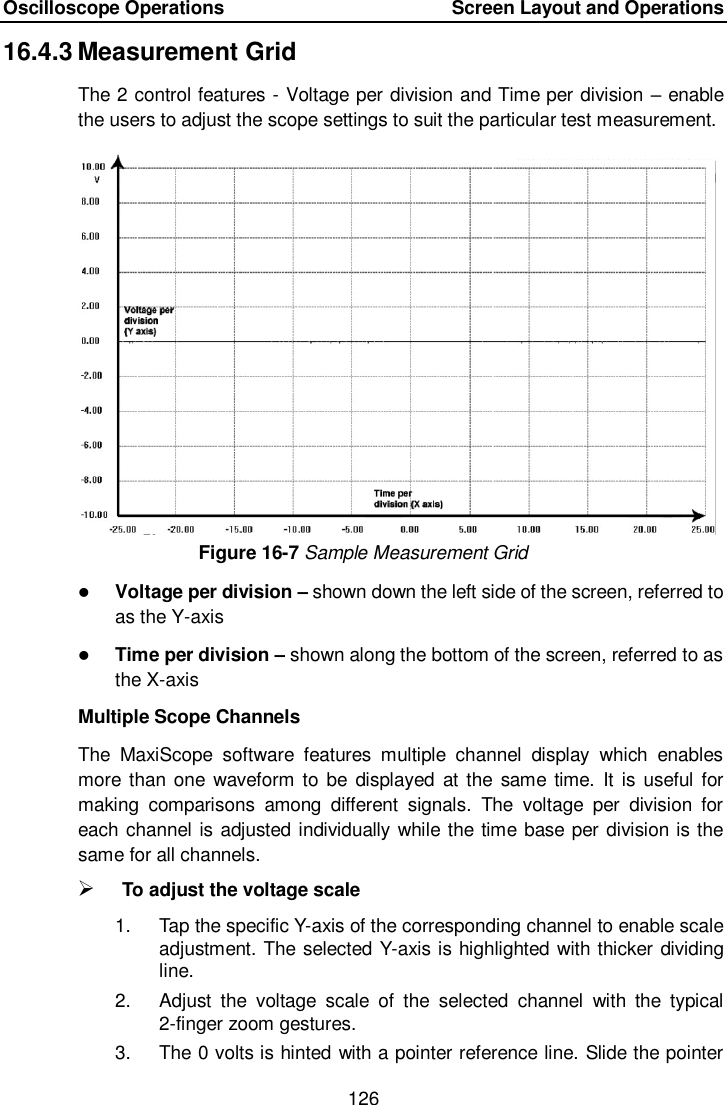 Oscilloscope Operations        Screen Layout and Operations 126  16.4.3 Measurement Grid The 2 control features - Voltage per division and Time per division &ndash; enable the users to adjust the scope settings to suit the particular test measurement. Figure 16-7 Sample Measurement Grid  Voltage per division &ndash; shown down the left side of the screen, referred to as the Y-axis  Time per division &ndash; shown along the bottom of the screen, referred to as the X-axis Multiple Scope Channels The  MaxiScope  software  features  multiple  channel  display  which  enables more than  one  waveform to be displayed at  the  same time. It  is useful for making  comparisons  among  different  signals.  The  voltage  per  division  for each channel is adjusted individually while the time base per division is the same for all channels.    To adjust the voltage scale   1.  Tap the specific Y-axis of the corresponding channel to enable scale adjustment. The selected Y-axis is highlighted with thicker dividing line. 2.  Adjust  the  voltage  scale  of  the  selected  channel  with  the  typical 2-finger zoom gestures. 3.  The 0 volts is hinted with a pointer reference line. Slide the pointer 