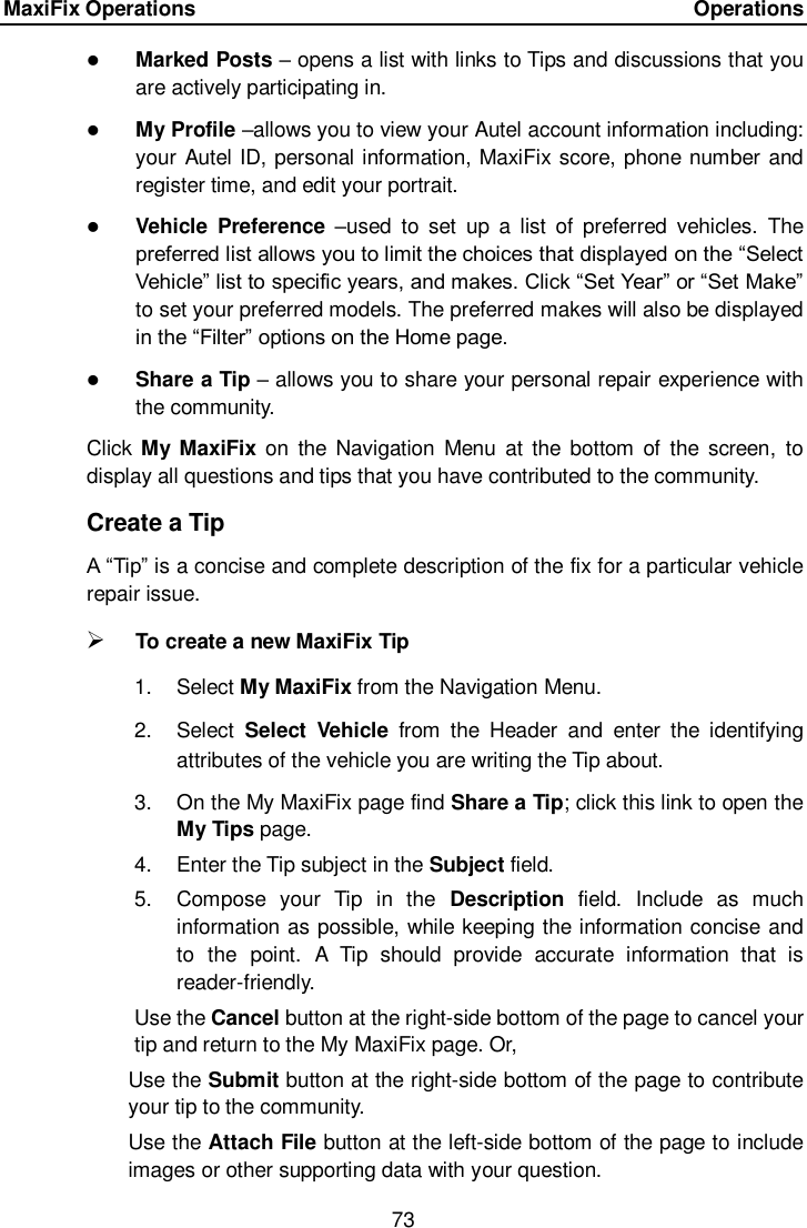 MaxiFix Operations      Operations 73   Marked Posts &ndash; opens a list with links to Tips and discussions that you are actively participating in.  My Profile &ndash;allows you to view your Autel account information including: your Autel ID, personal information, MaxiFix score, phone number and register time, and edit your portrait.  Vehicle  Preference  &ndash;used  to  set  up  a  list  of  preferred  vehicles.  The preferred list allows you to limit the choices that displayed on the &ldquo;Select Vehicle&rdquo; list to specific years, and makes. Click &ldquo;Set Year&rdquo; or &ldquo;Set Make&rdquo; to set your preferred models. The preferred makes will also be displayed in the &ldquo;Filter&rdquo; options on the Home page.  Share a Tip &ndash; allows you to share your personal repair experience with the community. Click My  MaxiFix on  the Navigation  Menu  at  the  bottom  of  the screen,  to display all questions and tips that you have contributed to the community. Create a Tip A &ldquo;Tip&rdquo; is a concise and complete description of the fix for a particular vehicle repair issue.  To create a new MaxiFix Tip 1.  Select My MaxiFix from the Navigation Menu. 2.  Select  Select  Vehicle  from  the  Header  and  enter  the  identifying attributes of the vehicle you are writing the Tip about. 3.  On the My MaxiFix page find Share a Tip; click this link to open the My Tips page. 4.  Enter the Tip subject in the Subject field. 5.  Compose  your  Tip  in  the  Description  field.  Include  as  much information as possible, while keeping the information concise and to  the  point.  A  Tip  should  provide  accurate  information  that  is reader-friendly. Use the Cancel button at the right-side bottom of the page to cancel your tip and return to the My MaxiFix page. Or, Use the Submit button at the right-side bottom of the page to contribute your tip to the community. Use the Attach File button at the left-side bottom of the page to include images or other supporting data with your question. 