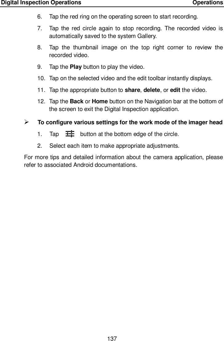 Digital Inspection Operations    Operations 137  6.  Tap the red ring on the operating screen to start recording. 7.  Tap the  red circle  again to stop recording.  The  recorded  video  is automatically saved to the system Gallery. 8.  Tap  the  thumbnail  image  on  the  top  right  corner  to  review  the recorded video. 9.  Tap the Play button to play the video. 10.  Tap on the selected video and the edit toolbar instantly displays. 11.  Tap the appropriate button to share, delete, or edit the video. 12.  Tap the Back or Home button on the Navigation bar at the bottom of the screen to exit the Digital Inspection application.  To configure various settings for the work mode of the imager head 1. Tap  button at the bottom edge of the circle. 2.  Select each item to make appropriate adjustments. For more tips and detailed information about the camera application, please refer to associated Android documentations.