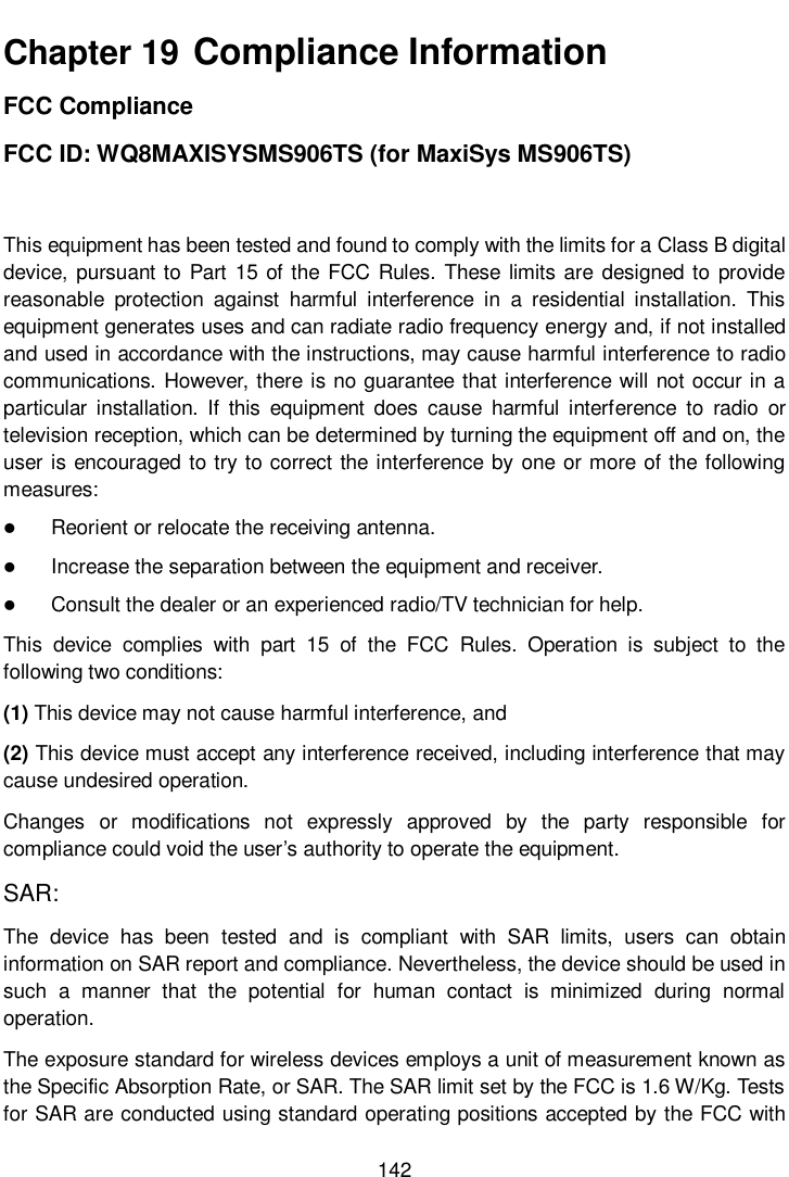       142  Chapter 19  Compliance Information FCC Compliance   FCC ID: WQ8MAXISYSMS906TS (for MaxiSys MS906TS) This equipment has been tested and found to comply with the limits for a Class B digital device, pursuant to Part 15 of the FCC Rules. These limits are designed to provide reasonable  protection  against  harmful  interference  in  a  residential  installation.  This equipment generates uses and can radiate radio frequency energy and, if not installed and used in accordance with the instructions, may cause harmful interference to radio communications. However, there is no guarantee that interference will not occur in a particular  installation.  If  this  equipment  does  cause  harmful  interference  to  radio  or television reception, which can be determined by turning the equipment off and on, the user is encouraged to try to correct the interference by one or more of the following measures:  Reorient or relocate the receiving antenna.  Increase the separation between the equipment and receiver.  Consult the dealer or an experienced radio/TV technician for help. This  device  complies  with  part  15  of  the  FCC  Rules.  Operation  is  subject  to  the following two conditions: (1) This device may not cause harmful interference, and (2) This device must accept any interference received, including interference that may cause undesired operation. Changes  or  modifications  not  expressly  approved  by  the  party  responsible  for compliance could void the user&rsquo;s authority to operate the equipment. SAR: The  device  has  been  tested  and  is  compliant  with  SAR  limits,  users  can  obtain information on SAR report and compliance. Nevertheless, the device should be used in such  a  manner  that  the  potential  for  human  contact  is  minimized  during  normal operation. The exposure standard for wireless devices employs a unit of measurement known as the Specific Absorption Rate, or SAR. The SAR limit set by the FCC is 1.6 W/Kg. Tests for SAR are conducted using standard operating positions accepted by the FCC with 