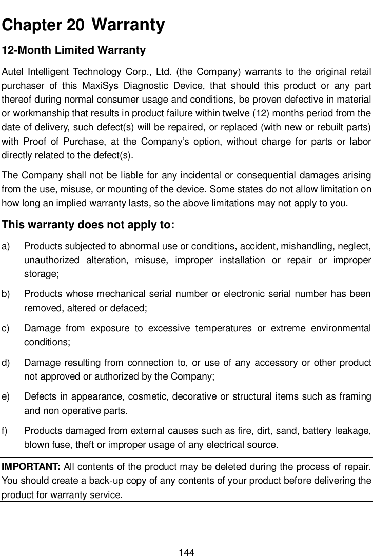       144  Chapter 20  Warranty 12-Month Limited Warranty Autel  Intelligent Technology Corp., Ltd.  (the Company) warrants to the original retail purchaser  of  this  MaxiSys  Diagnostic  Device,  that  should  this  product  or  any  part thereof during normal consumer usage and conditions, be proven defective in material or workmanship that results in product failure within twelve (12) months period from the date of delivery, such defect(s) will be repaired, or replaced (with new or rebuilt parts) with  Proof  of  Purchase,  at the  Company&rsquo;s  option,  without  charge for  parts or  labor directly related to the defect(s). The Company shall not be liable for any incidental or consequential damages arising from the use, misuse, or mounting of the device. Some states do not allow limitation on how long an implied warranty lasts, so the above limitations may not apply to you. This warranty does not apply to: a)  Products subjected to abnormal use or conditions, accident, mishandling, neglect, unauthorized  alteration,  misuse,  improper  installation  or  repair  or  improper storage; b)  Products whose mechanical serial number or electronic serial number has been removed, altered or defaced; c)  Damage  from  exposure  to  excessive  temperatures  or  extreme  environmental conditions; d)  Damage resulting from connection to, or use of any  accessory or other product not approved or authorized by the Company; e)  Defects in appearance, cosmetic, decorative or structural items such as framing and non operative parts. f)  Products damaged from external causes such as fire, dirt, sand, battery leakage, blown fuse, theft or improper usage of any electrical source. IMPORTANT: All contents of the product may be deleted during the process of repair. You should create a back-up copy of any contents of your product before delivering the product for warranty service. 