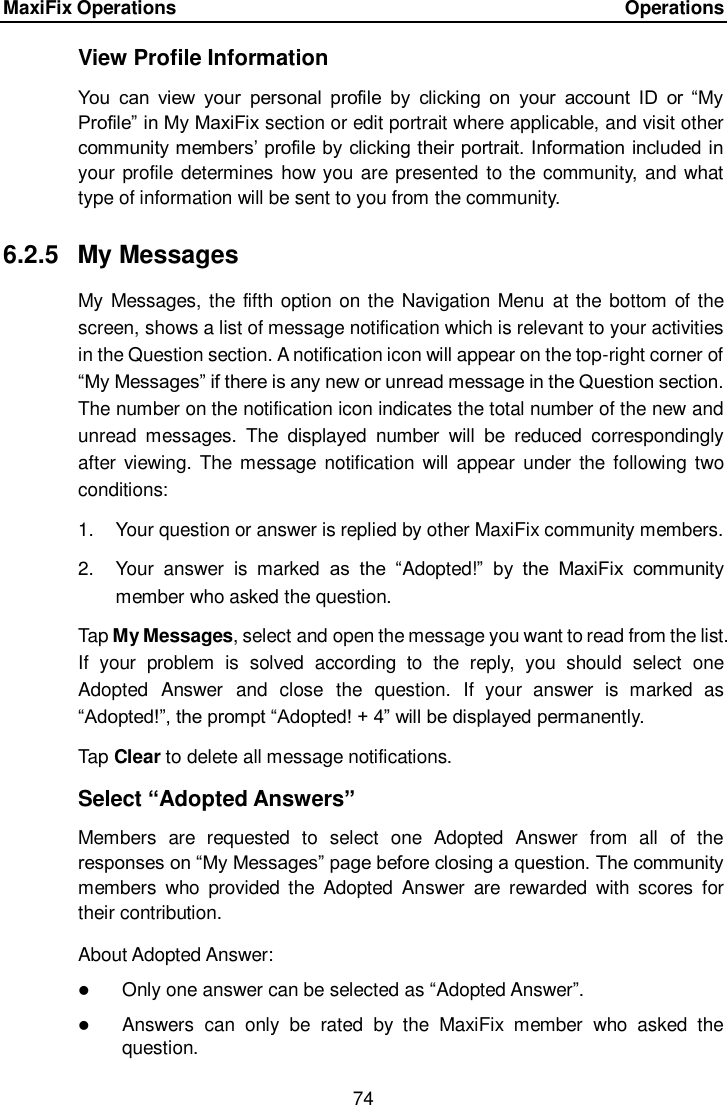 MaxiFix Operations      Operations 74  View Profile Information You  can  view  your  personal  profile  by  clicking  on  your  account  ID  or  &ldquo;My Profile&rdquo; in My MaxiFix section or edit portrait where applicable, and visit other community members&rsquo; profile by clicking their portrait. Information included in your profile determines how you  are presented to the community, and what type of information will be sent to you from the community. 6.2.5  My Messages My Messages, the fifth option on the Navigation Menu  at the bottom of the screen, shows a list of message notification which is relevant to your activities in the Question section. A notification icon will appear on the top-right corner of &ldquo;My Messages&rdquo; if there is any new or unread message in the Question section. The number on the notification icon indicates the total number of the new and unread  messages.  The  displayed  number  will  be  reduced  correspondingly after  viewing.  The message  notification  will appear  under  the following  two conditions: 1.  Your question or answer is replied by other MaxiFix community members. 2.  Your  answer  is  marked  as  the  &ldquo;Adopted!&rdquo;  by  the  MaxiFix  community member who asked the question. Tap My Messages, select and open the message you want to read from the list. If  your  problem  is  solved  according  to  the  reply,  you  should  select  one Adopted  Answer  and  close  the  question.  If  your  answer  is  marked  as &ldquo;Adopted!&rdquo;, the prompt &ldquo;Adopted! + 4&rdquo; will be displayed permanently. Tap Clear to delete all message notifications. Select &ldquo;Adopted Answers&rdquo; Members  are  requested  to  select  one  Adopted  Answer  from  all  of  the responses on &ldquo;My Messages&rdquo; page before closing a question. The community members  who  provided the  Adopted  Answer  are  rewarded  with  scores  for their contribution. About Adopted Answer:  Only one answer can be selected as &ldquo;Adopted Answer&rdquo;.  Answers  can  only  be  rated  by  the  MaxiFix  member  who  asked  the question. 