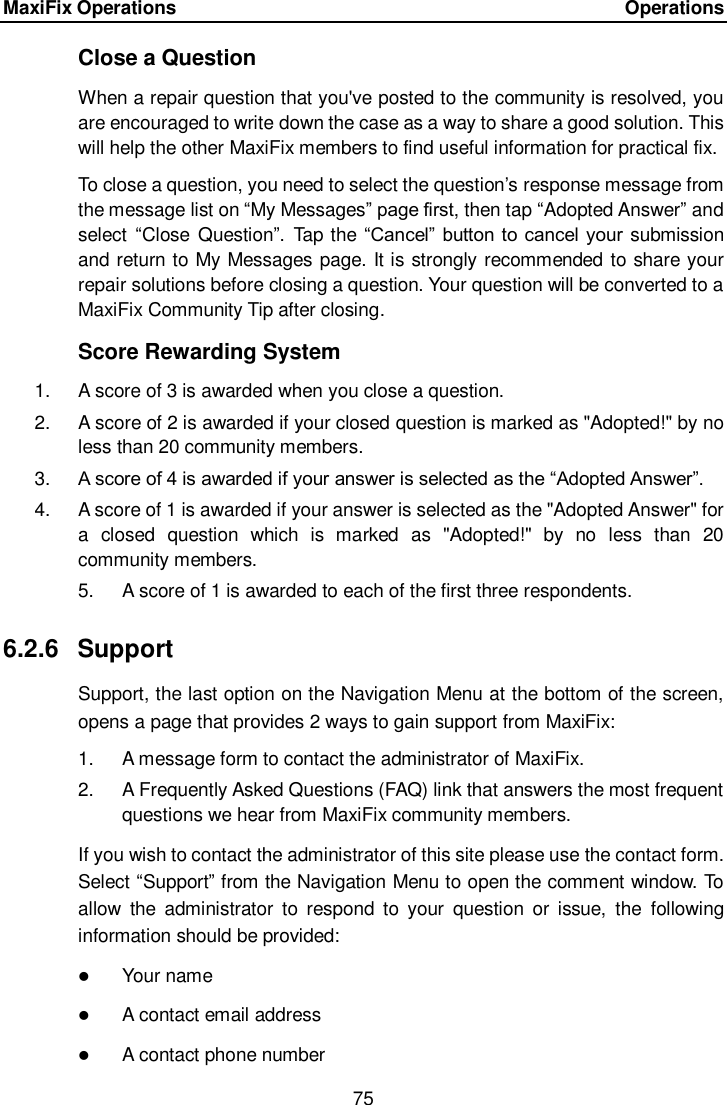 MaxiFix Operations      Operations 75  Close a Question When a repair question that you've posted to the community is resolved, you are encouraged to write down the case as a way to share a good solution. This will help the other MaxiFix members to find useful information for practical fix.   To close a question, you need to select the question&rsquo;s response message from the message list on &ldquo;My Messages&rdquo; page first, then tap &ldquo;Adopted Answer&rdquo; and select  &ldquo;Close  Question&rdquo;.  Tap the &ldquo;Cancel&rdquo;  button to cancel your submission and return to My Messages page. It is strongly recommended to share your repair solutions before closing a question. Your question will be converted to a MaxiFix Community Tip after closing. Score Rewarding System 1.  A score of 3 is awarded when you close a question. 2.  A score of 2 is awarded if your closed question is marked as "Adopted!" by no less than 20 community members. 3. A score of 4 is awarded if your answer is selected as the &ldquo;Adopted Answer&rdquo;. 4.  A score of 1 is awarded if your answer is selected as the "Adopted Answer" for a  closed  question  which  is  marked  as  "Adopted!"  by  no  less  than  20 community members. 5.  A score of 1 is awarded to each of the first three respondents. 6.2.6  Support Support, the last option on the Navigation Menu at the bottom of the screen, opens a page that provides 2 ways to gain support from MaxiFix: 1.  A message form to contact the administrator of MaxiFix. 2.  A Frequently Asked Questions (FAQ) link that answers the most frequent questions we hear from MaxiFix community members. If you wish to contact the administrator of this site please use the contact form. Select &ldquo;Support&rdquo; from the Navigation Menu to open the comment window. To allow  the  administrator  to  respond  to  your  question  or  issue,  the  following information should be provided:  Your name  A contact email address  A contact phone number 