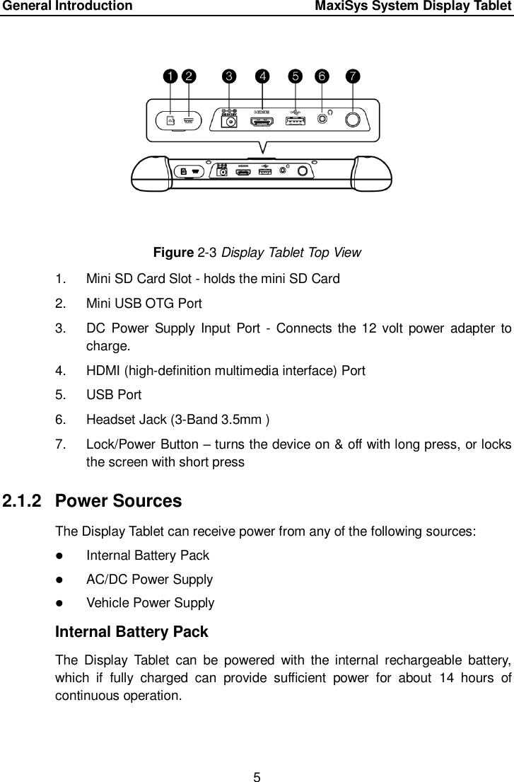 General Introduction      MaxiSys System Display Tablet 5   Figure 2-3 Display Tablet Top View 1.  Mini SD Card Slot - holds the mini SD Card 2.  Mini USB OTG Port 3.  DC  Power  Supply  Input Port -  Connects  the 12  volt  power adapter  to charge. 4.  HDMI (high-definition multimedia interface) Port 5.  USB Port   6.  Headset Jack (3-Band 3.5mm ) 7.  Lock/Power Button &ndash; turns the device on &amp; off with long press, or locks the screen with short press 2.1.2  Power Sources The Display Tablet can receive power from any of the following sources:  Internal Battery Pack  AC/DC Power Supply  Vehicle Power Supply Internal Battery Pack The  Display  Tablet  can  be  powered  with  the  internal  rechargeable  battery, which  if  fully  charged  can  provide  sufficient  power  for  about  14  hours  of continuous operation. 