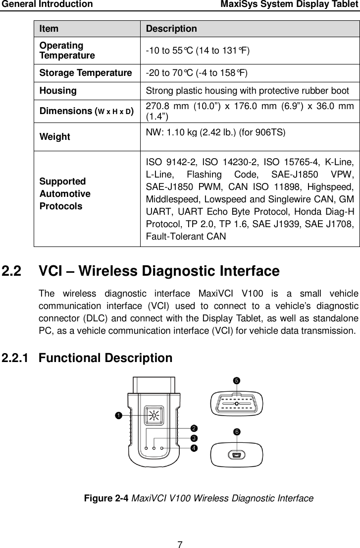 General Introduction      MaxiSys System Display Tablet 7  Item Description Operating Temperature -10 to 55&deg;C (14 to 131&deg;F) Storage Temperature -20 to 70&deg;C (-4 to 158&deg;F) Housing Strong plastic housing with protective rubber boot Dimensions (W x H x D) 270.8 mm  (10.0&rdquo;)  x  176.0  mm  (6.9&rdquo;)  x  36.0 mm (1.4&rdquo;) Weight  NW: 1.10 kg (2.42 lb.) (for 906TS)            Supported Automotive Protocols  ISO  9142-2,  ISO  14230-2,  ISO  15765-4,  K-Line, L-Line,  Flashing  Code,  SAE-J1850  VPW, SAE-J1850  PWM,  CAN  ISO  11898,  Highspeed, Middlespeed, Lowspeed and Singlewire CAN, GM UART,  UART Echo Byte Protocol, Honda Diag-H Protocol, TP 2.0, TP 1.6, SAE J1939, SAE J1708, Fault-Tolerant CAN  2.2  VCI &ndash; Wireless Diagnostic Interface The  wireless  diagnostic  interface  MaxiVCI  V100  is  a  small  vehicle communication  interface  (VCI)  used  to  connect  to  a  vehicle&rsquo;s  diagnostic connector (DLC) and connect with the Display Tablet, as well as standalone PC, as a vehicle communication interface (VCI) for vehicle data transmission. 2.2.1  Functional Description Figure 2-4 MaxiVCI V100 Wireless Diagnostic Interface 