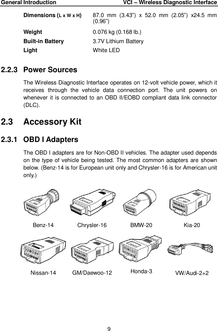 General Introduction      VCI &ndash; Wireless Diagnostic Interface 9  Dimensions (L x W x H) 87.0  mm  (3.43&rdquo;)  x  52.0  mm  (2.05&rdquo;)  x24.5  mm (0.96&rdquo;) Weight 0.076 kg (0.168 lb.) Built-in Battery 3.7V Lithium Battery Light White LED 2.2.3  Power Sources The Wireless Diagnostic Interface operates on 12-volt vehicle power, which it receives  through  the  vehicle  data  connection  port.  The  unit  powers  on whenever it is connected to an OBD II/EOBD compliant data link connector (DLC).   2.3  Accessory Kit 2.3.1  OBD I Adapters The OBD I adapters are for Non-OBD II vehicles. The adapter used depends on the type of vehicle being tested. The most common adapters are shown below. (Benz-14 is for European unit only and Chrysler-16 is for American unit only.) Benz-14 Chrysler-16 BMW-20 Kia-20 Nissan-14 GM/Daewoo-12 Honda-3 VW/Audi-2+2 