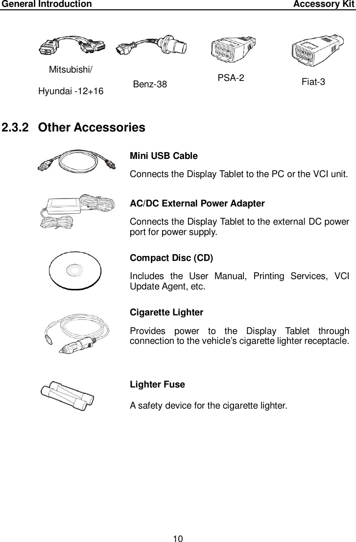 General Introduction      Accessory Kit 10  Mitsubishi/ Hyundai -12+16 Benz-38 PSA-2 Fiat-3 2.3.2  Other Accessories  Mini USB Cable Connects the Display Tablet to the PC or the VCI unit.  AC/DC External Power Adapter Connects the Display Tablet to the external DC power port for power supply.  Compact Disc (CD) Includes  the  User  Manual,  Printing  Services,  VCI Update Agent, etc.  Cigarette Lighter Provides  power  to  the  Display  Tablet  through connection to the vehicle&rsquo;s cigarette lighter receptacle.  Lighter Fuse A safety device for the cigarette lighter. 