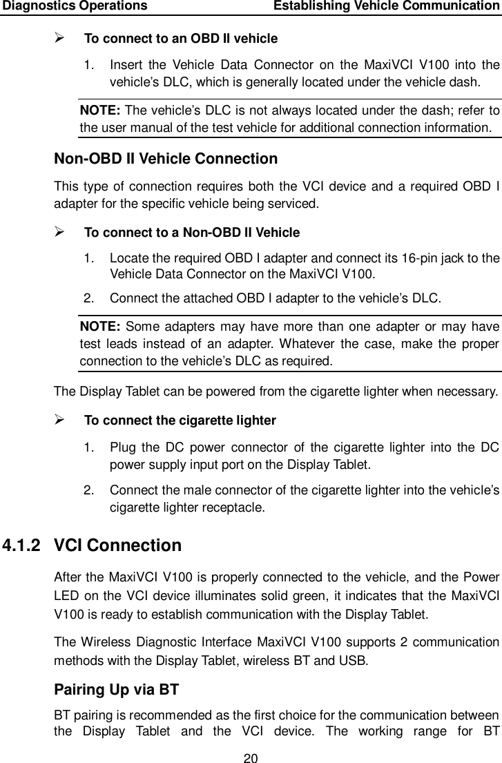 Diagnostics Operations    Establishing Vehicle Communication 20   To connect to an OBD II vehicle 1.  Insert  the  Vehicle  Data  Connector  on  the  MaxiVCI  V100 into  the vehicle&rsquo;s DLC, which is generally located under the vehicle dash. NOTE: The vehicle&rsquo;s DLC is not always located under the dash; refer to the user manual of the test vehicle for additional connection information. Non-OBD II Vehicle Connection This type of connection requires both the VCI device and a required OBD I adapter for the specific vehicle being serviced.  To connect to a Non-OBD II Vehicle 1.  Locate the required OBD I adapter and connect its 16-pin jack to the Vehicle Data Connector on the MaxiVCI V100. 2.  Connect the attached OBD I adapter to the vehicle&rsquo;s DLC. NOTE: Some adapters may have more than one adapter or may have test leads instead of  an  adapter. Whatever  the  case,  make the  proper connection to the vehicle&rsquo;s DLC as required. The Display Tablet can be powered from the cigarette lighter when necessary.  To connect the cigarette lighter 1.  Plug the  DC  power  connector  of  the  cigarette  lighter into the  DC power supply input port on the Display Tablet. 2.  Connect the male connector of the cigarette lighter into the vehicle&rsquo;s cigarette lighter receptacle. 4.1.2  VCI Connection After the MaxiVCI V100 is properly connected to the vehicle, and the Power LED on the VCI device illuminates solid green, it indicates that the MaxiVCI V100 is ready to establish communication with the Display Tablet. The Wireless Diagnostic Interface MaxiVCI V100 supports 2 communication methods with the Display Tablet, wireless BT and USB. Pairing Up via BT BT pairing is recommended as the first choice for the communication between the  Display  Tablet  and  the  VCI  device.  The  working  range  for  BT 