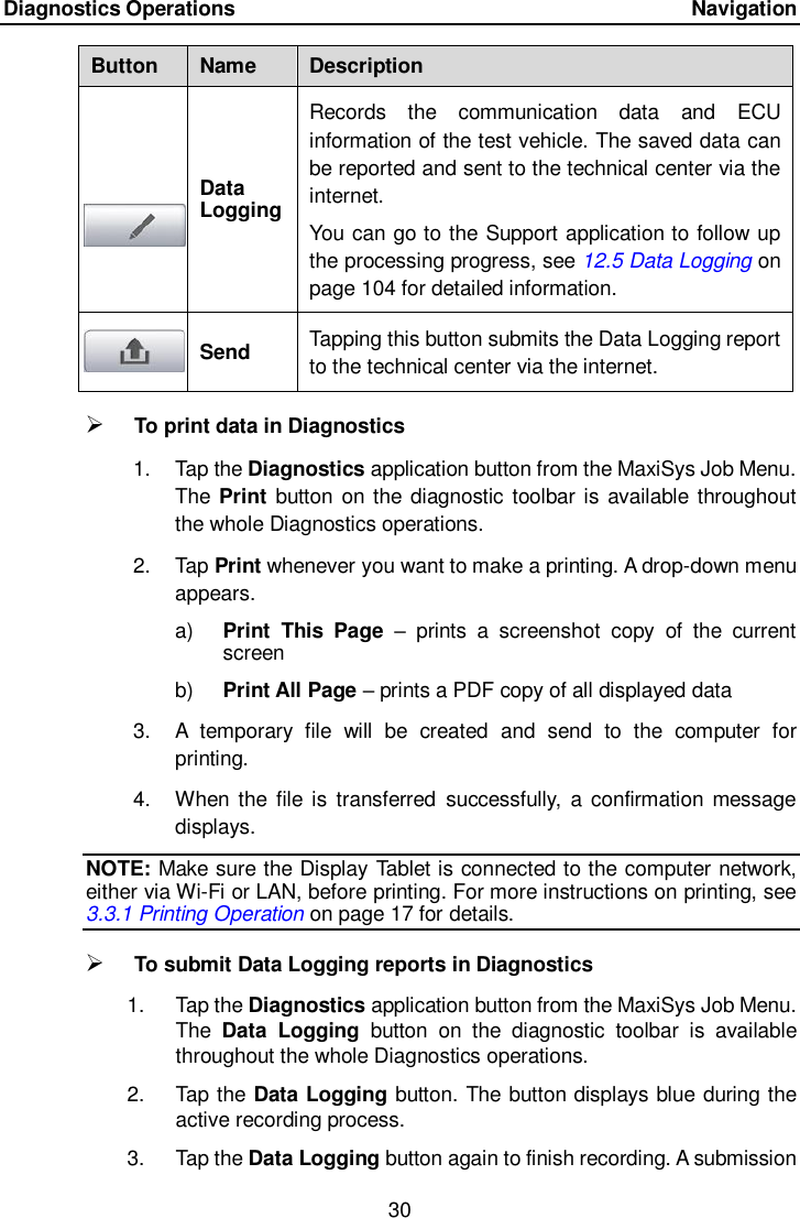 Diagnostics Operations      Navigation 30  Button Name Description  Data Logging Records  the  communication  data  and  ECU information of the test vehicle. The saved data can be reported and sent to the technical center via the internet. You can go to the Support application to follow up the processing progress, see 12.5 Data Logging on page 104 for detailed information.   Send Tapping this button submits the Data Logging report to the technical center via the internet.  To print data in Diagnostics 1.  Tap the Diagnostics application button from the MaxiSys Job Menu. The Print button on the diagnostic toolbar is  available throughout the whole Diagnostics operations. 2.  Tap Print whenever you want to make a printing. A drop-down menu appears. a) Print  This  Page  &ndash;  prints  a  screenshot  copy  of  the  current screen b) Print All Page &ndash; prints a PDF copy of all displayed data 3. A  temporary  file  will  be  created  and  send  to  the  computer  for printing. 4.  When the  file is  transferred  successfully,  a  confirmation  message displays. NOTE: Make sure the Display Tablet is connected to the computer network, either via Wi-Fi or LAN, before printing. For more instructions on printing, see 3.3.1 Printing Operation on page 17 for details.  To submit Data Logging reports in Diagnostics 1.  Tap the Diagnostics application button from the MaxiSys Job Menu. The  Data  Logging  button  on  the  diagnostic  toolbar  is  available throughout the whole Diagnostics operations. 2.  Tap the Data Logging button. The button displays blue during the active recording process. 3.  Tap the Data Logging button again to finish recording. A submission 