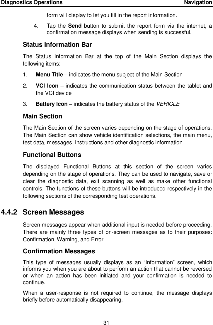 Diagnostics Operations      Navigation 31  form will display to let you fill in the report information. 4.  Tap the Send  button  to  submit the report  form  via the  internet, a confirmation message displays when sending is successful. Status Information Bar The  Status  Information  Bar  at  the  top  of  the  Main  Section  displays  the following items: 1. Menu Title &ndash; indicates the menu subject of the Main Section 2. VCI Icon &ndash; indicates the communication status between the tablet and the VCI device 3. Battery Icon &ndash; indicates the battery status of the VEHICLE Main Section The Main Section of the screen varies depending on the stage of operations. The Main Section can show vehicle identification selections, the main menu, test data, messages, instructions and other diagnostic information. Functional Buttons The  displayed  Functional  Buttons  at  this  section  of  the  screen  varies depending on the stage of operations. They can be used to navigate, save or clear  the  diagnostic  data,  exit  scanning  as  well  as  make  other  functional controls. The functions of these buttons will be introduced respectively in the following sections of the corresponding test operations. 4.4.2  Screen Messages Screen messages appear when additional input is needed before proceeding. There are mainly three  types  of on-screen messages  as to  their  purposes: Confirmation, Warning, and Error. Confirmation Messages This  type  of  messages  usually  displays  as  an  &ldquo;Information&rdquo;  screen,  which informs you when you are about to perform an action that cannot be reversed or  when  an  action  has  been  initiated  and  your  confirmation  is  needed  to continue. When  a  user-response  is  not  required  to  continue,  the  message  displays briefly before automatically disappearing. 