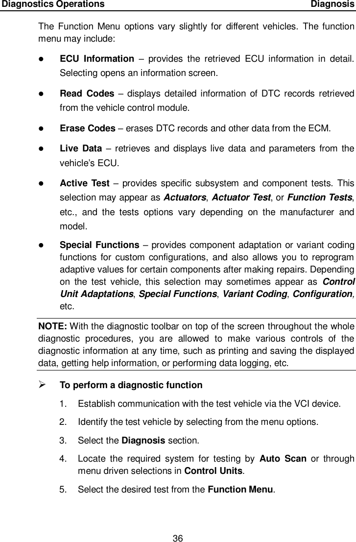 Diagnostics Operations      Diagnosis 36  The  Function  Menu  options vary  slightly for  different vehicles.  The function menu may include:  ECU  Information &ndash;  provides  the  retrieved  ECU  information  in  detail. Selecting opens an information screen.  Read Codes &ndash;  displays  detailed information  of DTC  records  retrieved from the vehicle control module.  Erase Codes &ndash; erases DTC records and other data from the ECM.  Live  Data &ndash;  retrieves and  displays live  data  and  parameters  from the vehicle&rsquo;s ECU.  Active Test &ndash; provides specific  subsystem  and component  tests. This selection may appear as Actuators, Actuator Test, or Function Tests, etc.,  and  the  tests  options  vary  depending  on  the  manufacturer  and model.  Special Functions &ndash; provides component adaptation or variant coding functions for  custom configurations,  and also allows you to reprogram adaptive values for certain components after making repairs. Depending on  the  test  vehicle,  this  selection may  sometimes  appear as  Control Unit Adaptations, Special Functions, Variant Coding, Configuration, etc. NOTE: With the diagnostic toolbar on top of the screen throughout the whole diagnostic  procedures,  you  are  allowed  to  make  various  controls  of  the diagnostic information at any time, such as printing and saving the displayed data, getting help information, or performing data logging, etc.  To perform a diagnostic function 1.  Establish communication with the test vehicle via the VCI device. 2.  Identify the test vehicle by selecting from the menu options. 3.  Select the Diagnosis section. 4.  Locate  the  required  system  for  testing  by  Auto  Scan or  through menu driven selections in Control Units. 5.  Select the desired test from the Function Menu. 