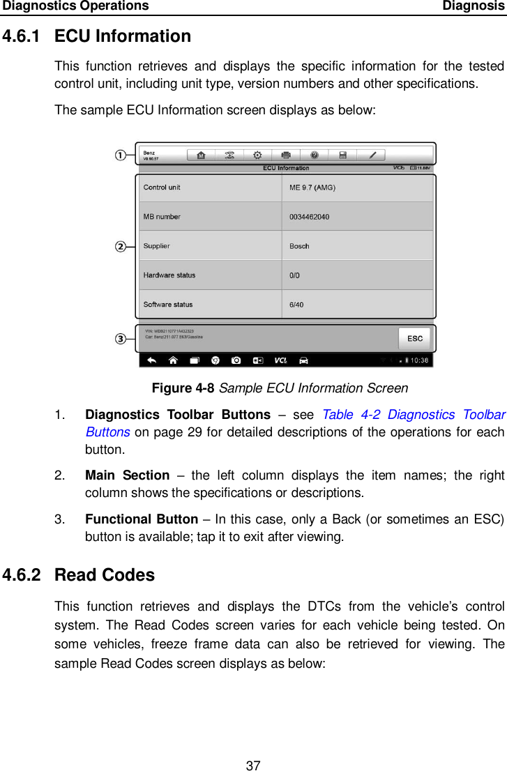 Diagnostics Operations      Diagnosis 37  4.6.1  ECU Information This  function  retrieves  and  displays  the  specific  information  for  the  tested control unit, including unit type, version numbers and other specifications. The sample ECU Information screen displays as below: Figure 4-8 Sample ECU Information Screen 1. Diagnostics  Toolbar  Buttons &ndash;  see  Table  4-2  Diagnostics  Toolbar Buttons on page 29 for detailed descriptions of the operations for each button. 2. Main  Section &ndash;  the  left  column  displays  the  item  names;  the  right column shows the specifications or descriptions. 3. Functional Button &ndash; In this case, only a Back (or sometimes an ESC) button is available; tap it to exit after viewing. 4.6.2  Read Codes This  function  retrieves  and  displays  the  DTCs  from  the  vehicle&rsquo;s  control system.  The  Read  Codes  screen  varies  for  each  vehicle  being  tested.  On some  vehicles,  freeze  frame  data  can  also  be  retrieved  for  viewing.  The sample Read Codes screen displays as below: 