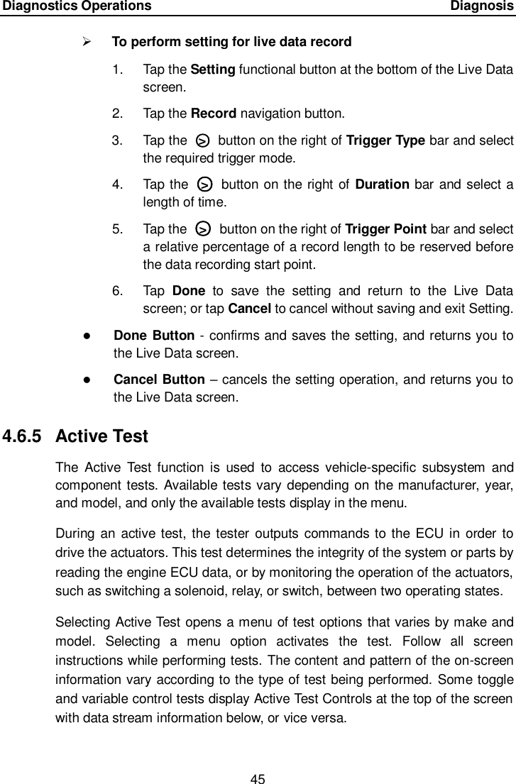 Diagnostics Operations      Diagnosis 45   To perform setting for live data record 1.  Tap the Setting functional button at the bottom of the Live Data screen. 2.  Tap the Record navigation button. 3.  Tap the  ○>   button on the right of Trigger Type bar and select the required trigger mode. 4.  Tap the  ○>   button on the right of  Duration bar and select a length of time. 5.  Tap the  ○>   button on the right of Trigger Point bar and select a relative percentage of a record length to be reserved before the data recording start point. 6.  Tap  Done  to  save  the  setting  and  return  to  the  Live  Data screen; or tap Cancel to cancel without saving and exit Setting.  Done Button - confirms and saves the setting, and returns you to the Live Data screen.  Cancel Button &ndash; cancels the setting operation, and returns you to the Live Data screen. 4.6.5  Active Test The  Active  Test  function  is  used  to  access  vehicle-specific  subsystem  and component  tests. Available tests vary depending on the manufacturer, year, and model, and only the available tests display in the menu. During  an  active test, the tester outputs commands to the ECU in order  to drive the actuators. This test determines the integrity of the system or parts by reading the engine ECU data, or by monitoring the operation of the actuators, such as switching a solenoid, relay, or switch, between two operating states. Selecting Active Test opens a menu of test options that varies by make and model.  Selecting  a  menu  option  activates  the  test.  Follow  all  screen instructions while performing tests. The content and pattern of the on-screen information vary according to the type of test being performed. Some toggle and variable control tests display Active Test Controls at the top of the screen with data stream information below, or vice versa. 